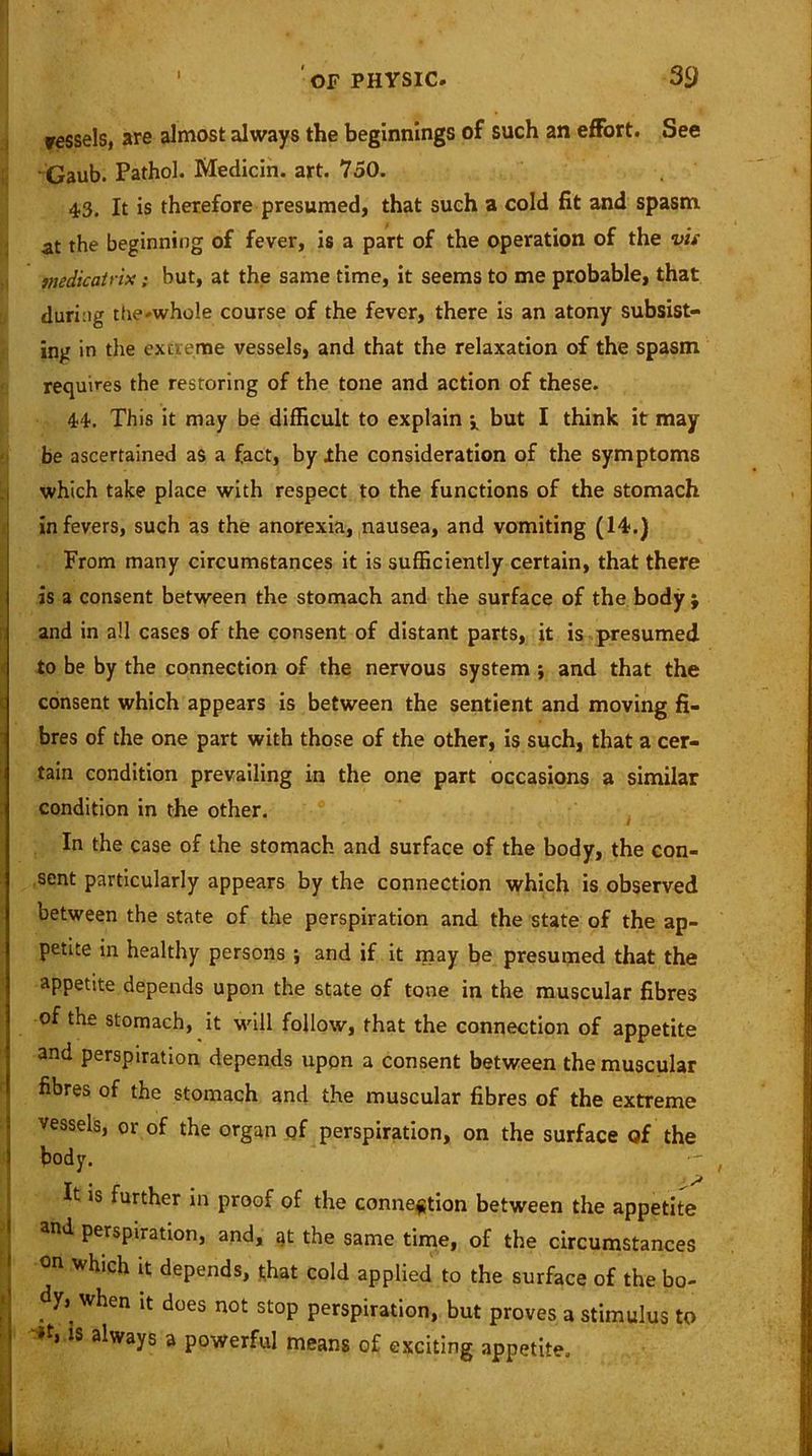 i i vessels, are almost always the beginnings of such an effort. See Gaub. Pathol. Medicin. art. 750. 43. It is therefore presumed, that such a cold fit and spasm at the beginning of fever, is a part of the operation of the vis medicatrix: but, at the same time, it seems to me probable, that during the-whole course of the fever, there is an atony subsist- ing in the extreme vessels, and that the relaxation of the spasm requires the restoring of the tone and action of these. 44. This it may be difficult to explain -x but I think it may be ascertained as a fact, by .the consideration of the symptoms which take place with respect to the functions of the stomach in fevers, such as the anorexia, nausea, and vomiting (14.) From many circumstances it is sufficiently certain, that there is a consent between the stomach and the surface of the body ; and in all cases of the consent of distant parts, it is presumed to be by the connection of the nervous system ; and that the consent which appears is between the sentient and moving fi- bres of the one part with those of the other, is such, that a cer- tain condition prevailing in the one part occasions a similar condition in the other. mr. . ■ i In the case of the stomach and surface of the body, the con- sent particularly appears by the connection which is observed between the state of the perspiration and the state of the ap- petite in healthy persons ; and if it may be presumed that the appetite depends upon the state of tone in the muscular fibres of the stomach, it will follow, that the connection of appetite and perspiration depends upon a consent between the muscular fibres of the stomach and the muscular fibres of the extreme vessels, or of the organ of perspiration, on the surface of the body. . * J* It is further in proof of the connection between the appetite and perspiration, and, at the same time, of the circumstances on which it depends, that cold applied to the surface of the bo. dy, when it does not stop perspiration, but proves a stimulus t< lt> lS always a powerful means of exciting appetite.