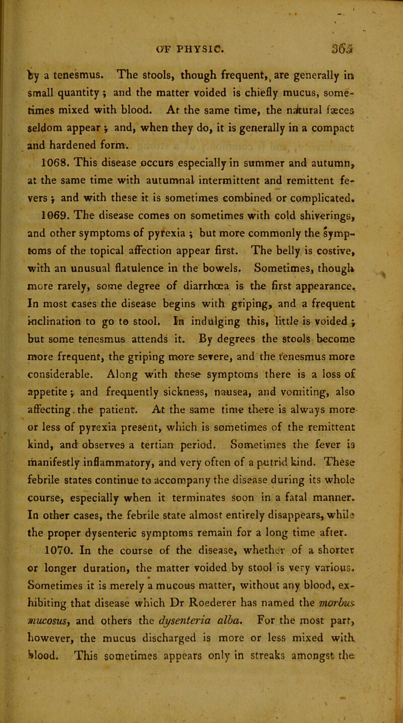 by a tenesmus. The stools, though frequent, t are generally in small quantity; and the matter voided is chiefly mucus, some- times mixed with blood. At the same time, the naltural faeces seldom appear and, when they do, it is generally in a compact and hardened form. 1068. This disease occurs especially in summer and autumn, at the same time with autumnal intermittent and remittent fe- vers j and with these it is sometimes combined or complicated. 1069. The disease comes on sometimes with cold shiverings, and other symptoms of pyrexia ; but more commonly the symp- toms of the topical affection appear first. The belly is costive, with an unusual flatulence in the bowels. Sometimes, though more rarely, some degree of diarrhoea is the first appearance. In most cases the disease begins with griping, and a frequent inclination to go to stool. In indulging this, little is voided ; but some tenesmus attends it. By degrees the stools become more frequent, the griping more severe, and the tenesmus more considerable. Along with these symptoms there is a loss of appetite -r and frequently sickness, nausea, and vomiting, also affecting. the patient. At the same time there is always more or less of pyrexia present, which is sometimes of the remittent kind, and' observes a tertian period. Sometimes the fever is manifestly inflammatory, and very often of a putrid kind. These febrile states continue to accompany the disease during its whole course, especially when it terminates soon in a fatal manner. In other cases, the febrile state almost entirely disappears, while the proper dysenteric symptoms remain for a long time after. 1070. In the course of the disease, whether of a shorter or longer duration, the matter voided by stool is very various. Sometimes it is merely a mucous matter, without any blood, ex- hibiting that disease which Dr Roederer has named the morbus mucosus, and others the dysenteria alba. For the most part, however, the mucus discharged is more or less mixed with blood. This sometimes appears only in streaks amongst the.