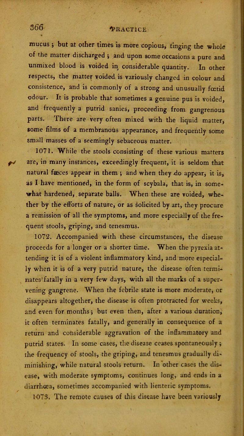 mucus ; but at other times is more copious, tinging the whole of the matter discharged ; and upon some occasions a pure and unmixed blood is voided in considerable quantity. In other respects, the matter voided is variously changed in colour and consistence, and is commonly of a strong and unusually foetid odour. It is probable that sometimes a genuine pus is voided, and frequently a putrid sanies, proceeding from gangrenous parts. There are very often mixed with the liquid matter, some films of a membranous appearance, and frequently some small masses of a seemingly sebaceous matter. 1071. While the stools consisting of these various matters are, in many instances, exceedingly frequent, it is seldom that natural faeces appear in them j and when they do appear, it is, as I have mentioned, in the form of scybala, that is, in some- what hardened, separate balls. When these are voided, whe- ther by the efforts of nature, or as solicited by art, they procure a remission of all the symptoms, and more especially of the fre- quent stools, griping, and tenesmus. 1072. Accompanied with these circumstances, the disease proceeds for a longer or a shorter time. When the pyrexia at- tending it is of a violent inflammatory kind, and more especial- ly when it is of a very putrid nature, the disease often termi- nates'fatally in a very few days, with all the marks of a super- vening gangrene. When the febrile state is more moderate, or disappears altogether, the disease is often protracted for weeks, and even for months; but even then, after a various duration, it often terminates fatally, and generally in consequence of a return and considerable aggravation of the inflammatory and putrid states. In some cases, the disease ceases spontaneously ; the frequency of stools, the griping, and tenesmus gradually di- minishing, while natural stools return. In other cases the dis- ease, with moderate symptoms, continues long, and ends in a diarrhoea, sometimes accompanied with lienteric symptoms. 1073. The remote causes of this disease have been variously
