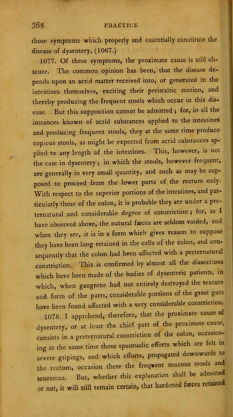 those symptoms which properly and essentially constitute the disease of dysentery, (1067.) 1077. Of these symptoms, the proximate cause is still ob- scure. The common opinion has been, that the disease de- pends upon an acrid matter received into, or generated in the intestines themselves, exciting their peristaltic motion, and thereby producing the frequent stools which occur in this dis- ease. But this supposition cannot be admitted ; for, in all the instances known of acrid substances applied to the intestines and producing frequent stools, they at the same time produce copious stools, as might be expected from acrid substances ap- plied to any length of the intestines. This, however, is not the case in dysentery *, in which the stools, however frequent, are generally in very small quantity, and such as may be sup- posed to proceed from the lower parts of the rectum only. With respect to the superior portions of the intestines, and par- ticularly those of the colon, it is probable they are under a pre- ternatural and considerable degree of constriction \ for, as I have observed above, the natural fasces are seldom voided, and when they are, it is in a form which gives reason to suppose they have been long retained in the cells of the colon, and con- sequently that the colon had been affected with a preternatural constriction. This is confirmed by almost all the dissections which have been made of the bodies of dysenteric patients, in which, when gangrene had not entirely destroyed the texture and form of the parts, considerable portions of the great guts have been found affected with a very considerable constriction. 1078. I apprehend, therefore, that the proximate cause of dysentery, or at least the chief part of the proximate cause, consists in a preternatural constriction of the colon, occasion- ing at the same time those spasmodic efforts which are felt in severe gripings, and which efforts, propagated downwards to the rectum, occasion there the frequent mucous stools and tenesmus. But, whether this explanation shall be admitted or not, it will still remain certain, that hardened fseces retame