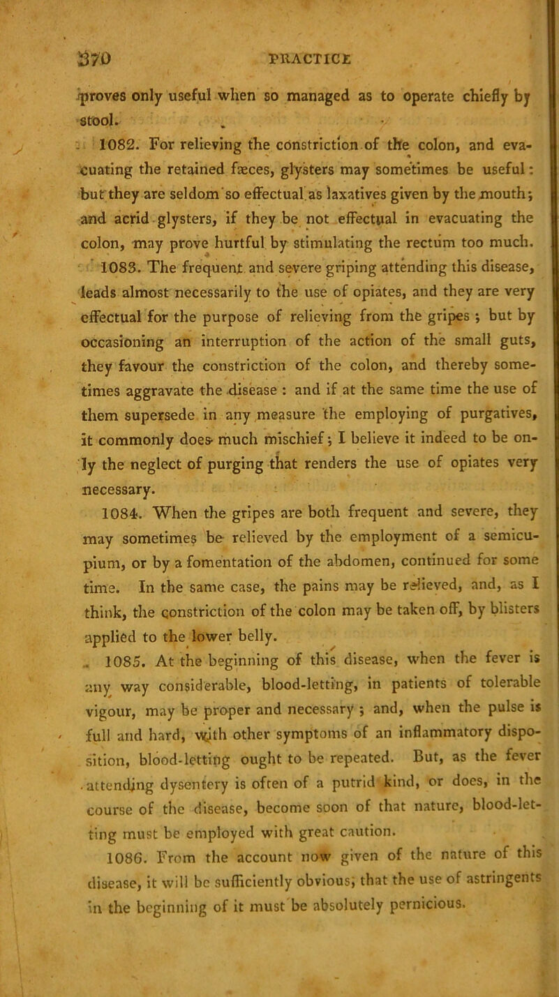 iproves only useful when so managed as to operate chiefly by stool. 1082. For relieving the constriction of the colon, and eva- cuating the retained faeces, glysters may sometimes be useful: but they are seldom'so effectual.as laxatives given by the mouth; and acrid glysters, if they be not effectual in evacuating the colon, may prove hurtful by stimulating the rectum too much. 1083. The frequent and severe griping attending this disease, leads almost necessarily to the use of opiates, and they are very effectual for the purpose of relieving from the gripes ; but by occasioning an interruption of the action of the small guts, they favour the constriction of the colon, and thereby some- times aggravate the disease : and if at the same time the use of them supersede in any measure the employing of purgatives, it commonly does- much mischief; I believe it indeed to be on- ly the neglect of purging that renders the use of opiates very necessary. 1084. When the gripes are both frequent and severe, they may sometimes be relieved by the employment of a semicu- pium, or by a fomentation of the abdomen, continued for some time. In the same case, the pains may be relieved, and, as I think, the constriction of the colon may be taken off, by blisters applied to the lower belly. . 1085. At the beginning of this disease, when the fever is any way considerable, blood-letting, in patients of tolerable vigour, may be proper and necessary ; and, when the pulse is / full and hard, Myth other symptoms of an inflammatory dispo- sition, blood-letting ought to be repeated. But, as the fever attending dysentery is often of a putrid kind, or does, in the course of the disease, become soon of that nature, blood-let- ting must be employed with great caution. 1086. From the account now given of the nature of this disease, it will be sufficiently obvious; that the use of astringents in the beginning of it must be absolutely pernicious.