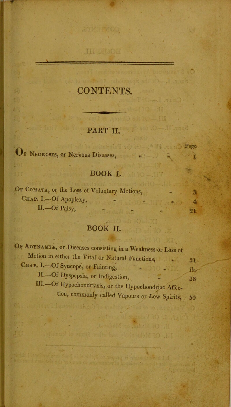 CONTENTS. PART II. I'v v/f Neuroses, or Nervous Diseases, » BOOK L Of Comata, or the Loss of Voluntary Motions, Chap. I.—Of Apoplexy, II.—Of Palsy, BOOK IL i , i ; Page a 4 21 Of Adynamia;, or Diseases consisting in a Weakness or Loss of Motion ln either tbe Vital or Natural Functions, . 3l Chap. I.—rOf Syncope, or Fainting, . . II. —Of Dyspepsia, or Indigestion,. . 38 III. —Of Hypochondriasis, or the Hypochondriac Affec- tion, commonly called Vapours or Low Spirits, 50