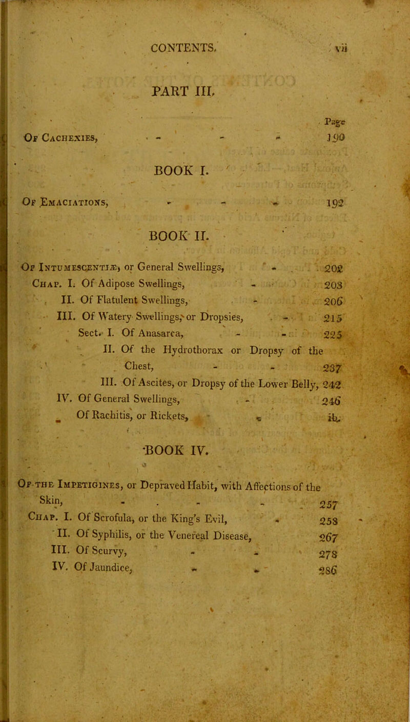 PART III, Page Of Cachexies, - - - - ]±)Q BOOK I. Of .Emaciations, - - - 192 BOOK II. Of Intumescentjie, or General Swellings, - 202 Chap. L Of Adipose Swellings, - 203 II. Of Flatulent Swellings, - 206 III. Of Watery Swellings, or Dropsies, -• 215 Sect. I. Of Anasarca, - - 225 II. Of the Hydrothorax or Dropsy of the . Chest, - - 237 III. Of Ascites, or Dropsy of the Lower Belly, 242 IV. Of General Swellings, - 246 Of Rachitis, or Rickets, % fa djW v - i -v BOOK IV. ) • . , r Of THE Impetigines, or Depraved Habit, with Affections of the Skin, ... 257 Ciiap. I. Of Scrofula, or the King’s Evil, - 258 II. Of Syphilis, or the Venereal Disease, 267 III. Of Scurvy, . _ 27s IV. Of Jaundice, « „ 286