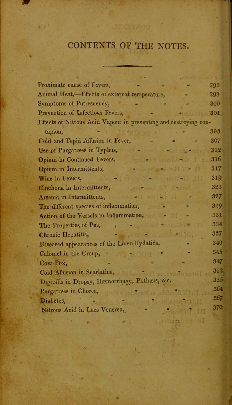 CONTENTS OF THE NOTES, Proximate cause of Fevers, - - - Animal Heat,—Effects of external temperature, Symptoms of Putrescency, Prevention of Infectious Fevers, Effects of Nitrous Acid Vapour in preventing and destroying tagion, - - - Cold and Tepid Affusion in Fever, - Use of Purgatives in Typhus, - - Opium in Continued Fevers, con- Opium in Intermittents, Wine in Fevers, Cinchona in Intermittents, \ Arsenic in Intermittents, The different species of inflammation, Action of the Vessels in Inflammation, The Properties of Pus, , Chronic Hepatitis, Diseased appearances of the Liver-Hydatids, Calomel in the Croup, Cow Pox, - * Cold, Affusion in Scarlatina, Digitalis in Dropsy, Haemorrhagy, Phthisis, &c. Purgatives in Chorea, Diabetes, - Nitrous Acid in Lues Venerea,