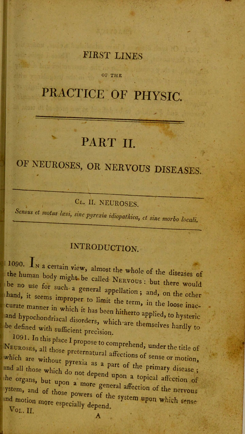 FIRST LINES Of THE PRACTICE OF PHYSIC. PART II. OF NEUROSES, OR NERVOUS DISEASES. Cl. II. NEUROSES. W c mc,m fa,; sinemeA idwpathiali d sinc mgrlg haai INTRODUCTION. and hypochondriacal disorders which aPP''ed’'° hySteC >>e defined with sufficient precision. ' ^ *° Neuroses, all those preiZTturalCaffPrehend’ Uder the title of lEhich are without • “ LC1'ons of sense or motion, •nd all those which do „0, de T ° ** Primar>’ d,Seasc S 1,6 °r«ans- b“' -pun a more g^ra^^^f ^ y^rn, and of those powers of Z ^ nOT0US md motion more especially depend S1,5‘em l'P° Which SMlse V0L. II. n ‘ A