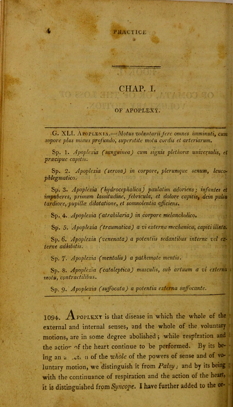 CHAP. L * OF APOPLEXY. G. XLt. Apoplexia.—*J\lotus volunturiifere omnes imminuti, cum sopore plus minus profunda, superstite mulu cordis et arteriarum. Sp. 1. Apoplexia (sanguinea) cum signis plct/torce universalis, et prcecipuc capitis. Sp. 2. Apoplexia (serosa) in corporc, plerumque senum, leuco- phlegmatico, Sp. 3. Apoplexia (hydrocephalica) paulatim adoriens; infantes et impuberes, prirnum lassitudine, febricula, et dolore capitis, dein pulsu tardiore, pupillcc dilatatione, et somnolentia officials. Sp. 4. Apoplexia (atrabilaria) in corpore melancholico. Sp. 5. Apoplexia (traumatica) a vi externa mechanica, capiti illata. Sp. 6. Apoplexia (venenata) a potentiis sedantibus interne xcl ex- terne adhibitis. Sp. 7. Apoplexia (jncntalis) a pathemate mentis. Sp. 8. Apoplexia (cataleptica) musculis, sub artuum a vi externa motv, contraetilibus. Sp. 9. Apoplexia (suffocata) a potentia externa suffocantc. 1094. Apoplexy is that disease in which the whole of the external and internal senses, and the whole of the voluntary motions, are in some degree abolished; while respiration and the actio*' of the heart continue to be performed. By its be- ing an a ,ct. n of the whole of the powers of sense and of vo- luntary motion, we distinguish it from Palsy; and by its being l| with the continuance of respiration and the action of the heart, it is distinguished from Syncope. I have further added to the or-