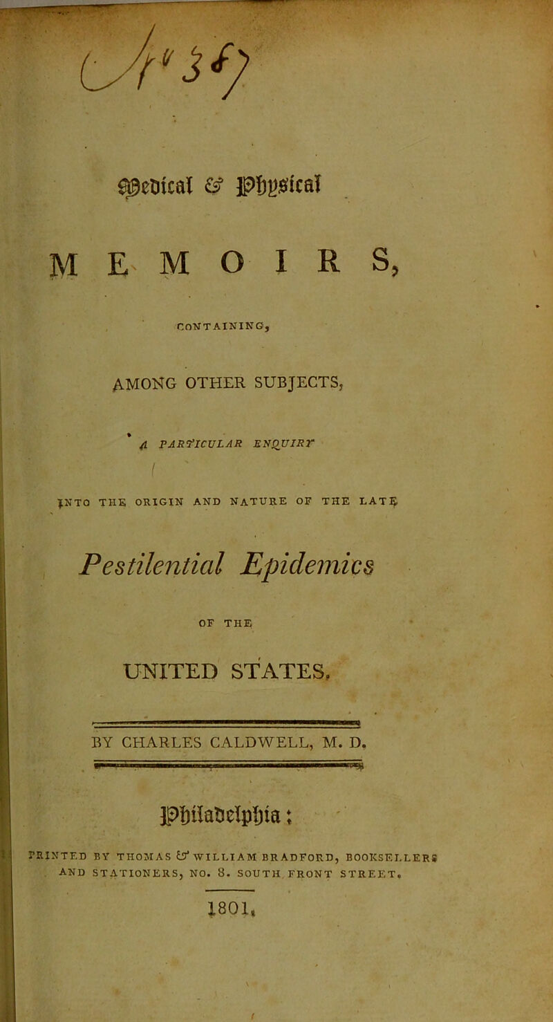 memoirs, CONTAINING, AMONG OTHER SUBJECTS, 4 PARTICULAR ENQUIRP I JNTO THE ORIGIN AND NATURE OF THE LATE Pestilential Epidemics OF THE UNITED STATES. BY CHARLES CALDWELL, M. D. pjnla&eipfjta: PRINTED BY THOMAS iSf WILLIAM BRADFORD, BOOKSELLERS AND STATIONERS, NO. 8. SOUTH FRONT STREET. 1801, f