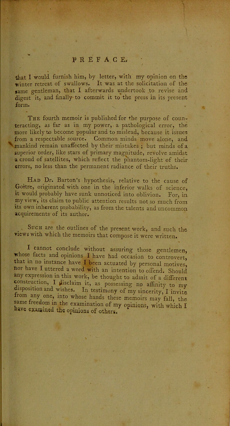 / that I -would, furnish him, by letter, with my opinion on the winter retreat of swallows. It was at the solicitation of the same gentleman, that I afterwards undertook to revise and digest it, and finally to commit it to the press in its present form. v The fourth memoir is published for the purpose of coun- teracting, as far as in my power, a pathological error, the more likely to become popular and to mislead, because it issues from a respectable source. Common minds move alone, and ^-mankind remain unaffected by their mistakes ; but minds of a superior order, like stars of primary magnitude, revolve amidst a croud of satellites, which reflect the phantom-light of their errors, no less than the permanent radiance of their truths. Had Dr. Barton’s hypothesis, relative to the cause of Goitre, originated with one in the inferior walks of science, it would probably have sunk unnoticed into oblivion. For, in iny view, its claim to public attention results not so much from its own inherent probability, as from the talents and uncommon acquirements of its author. Such are the outlines of the present work, and such the views with which the memoirs that compose it were written. I cannot conclude without assuring those gentlemen, whose facts and opinions I have had occasion to controvert, that in no instance have I been actuated by personal motives, nor have I uttered a word with an intention to offend. Should any expression in this work, be thought to admit of a different construction, I disclaim it, as possessing no affinity to my disposition and wishes. In testimony of my sincerity, I invite irom any one, into whose hands these memoirs may fall, the W * • \n examination of my opinions, with which I have examined the opinions of others.