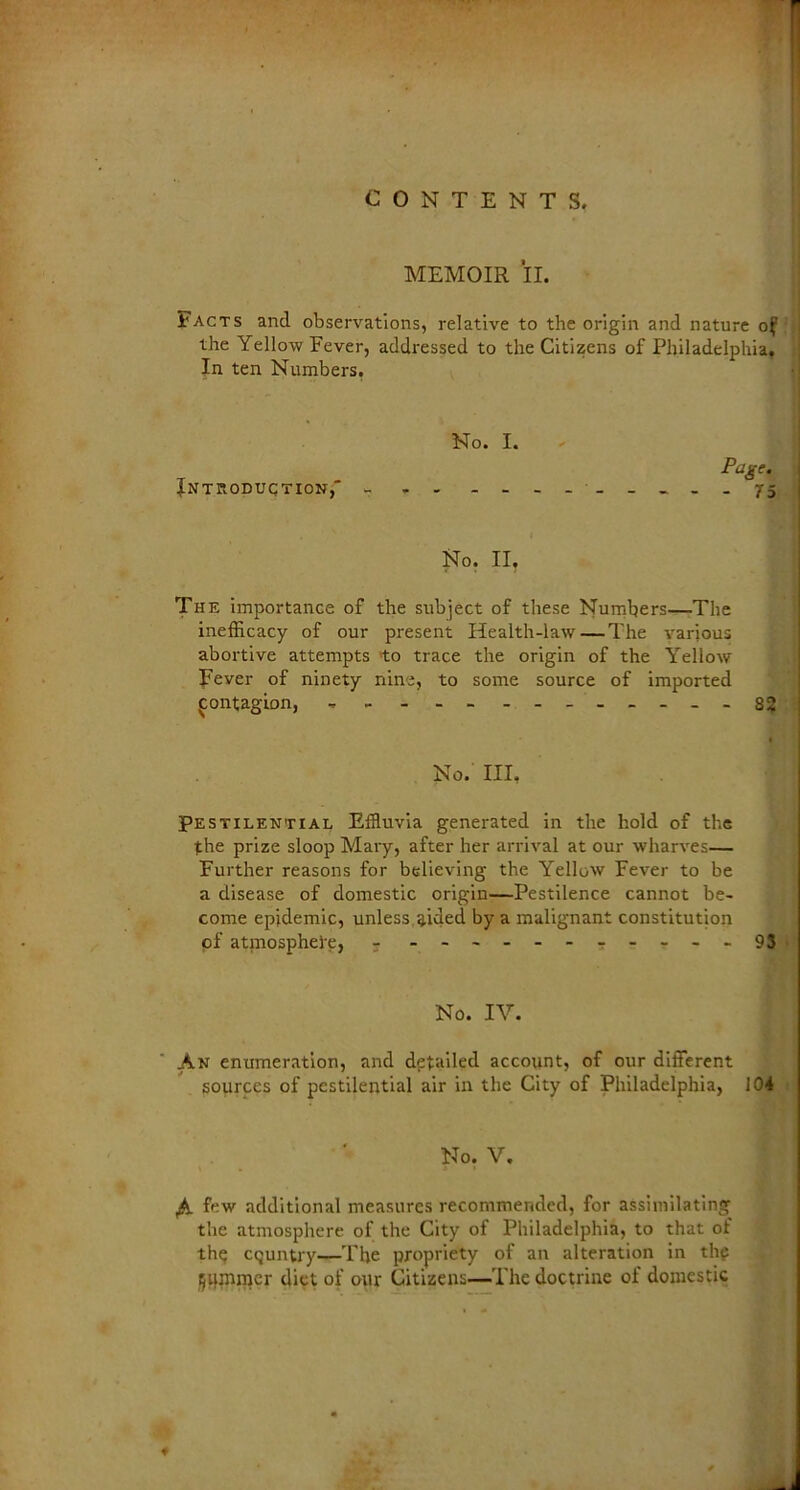 MEMOIR II. Facts and observations, relative to the origin and nature of the Yellow Fever, addressed to the Citizens of Philadelphia, In ten Numbers. No. I. Introduction, - No. II. The importance of the subject of these Numbers—-The inefficacy of our present Health-law — The various abortive attempts 'to trace the origin of the Yellow Fever of ninety nine, to some source of imported contagion, - --82 I No. Ill, Pestilential Effluvia generated in the hold of the the prize sloop Mary, after her arrival at our wharves— Further reasons for believing the Yellow Fever to be a disease of domestic origin—Pestilence cannot be- come epidemic, unless aided by a malignant constitution pf atmosphere, 5 - 93 No. IV. An enumeration, and detailed account, of our different sources of pestilential air in the City of Philadelphia, 104 | No. V. few additional measures recommended, for assimilating the atmosphere of the City of Philadelphia, to that of the country—The propriety of an alteration in thf Rummer diet of our Citizens—The doctrine of domestic