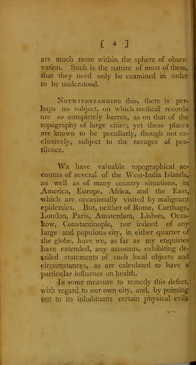 arc much more within the sphere of obser- vation. Such is the nature of most of them, that they need only be examined in order to be understood. Notwithstanding this, there is per- haps no subject, on which medical records are so completely barren, as on that of the topography of large cities; yet these places are known to be peculiarly, though not ex- clusively, subject to the ravages of pes- tilence, We have valuable topographical ac- counts of several of the West-India Islands, as well as of many country situations, in America, Europe, Africa, and the East, which are occasionally visited by malignant epidemics. But, neither of Rome, Carthage, London, Paris, Amsterdam, Lisbon, Ocza- Low, Constantinople, nor indeed of any large and populous city, in either quarter of the globe, have we, as far as my enquiries have extended, any accounts, exhibiting de- railed statements of such local objects and qirqumstances, as are calculated to have a particular influence on health. In some measure to remedy this defect, with regard to our own city, and, by pointing put to its inhabitants certain physical evils