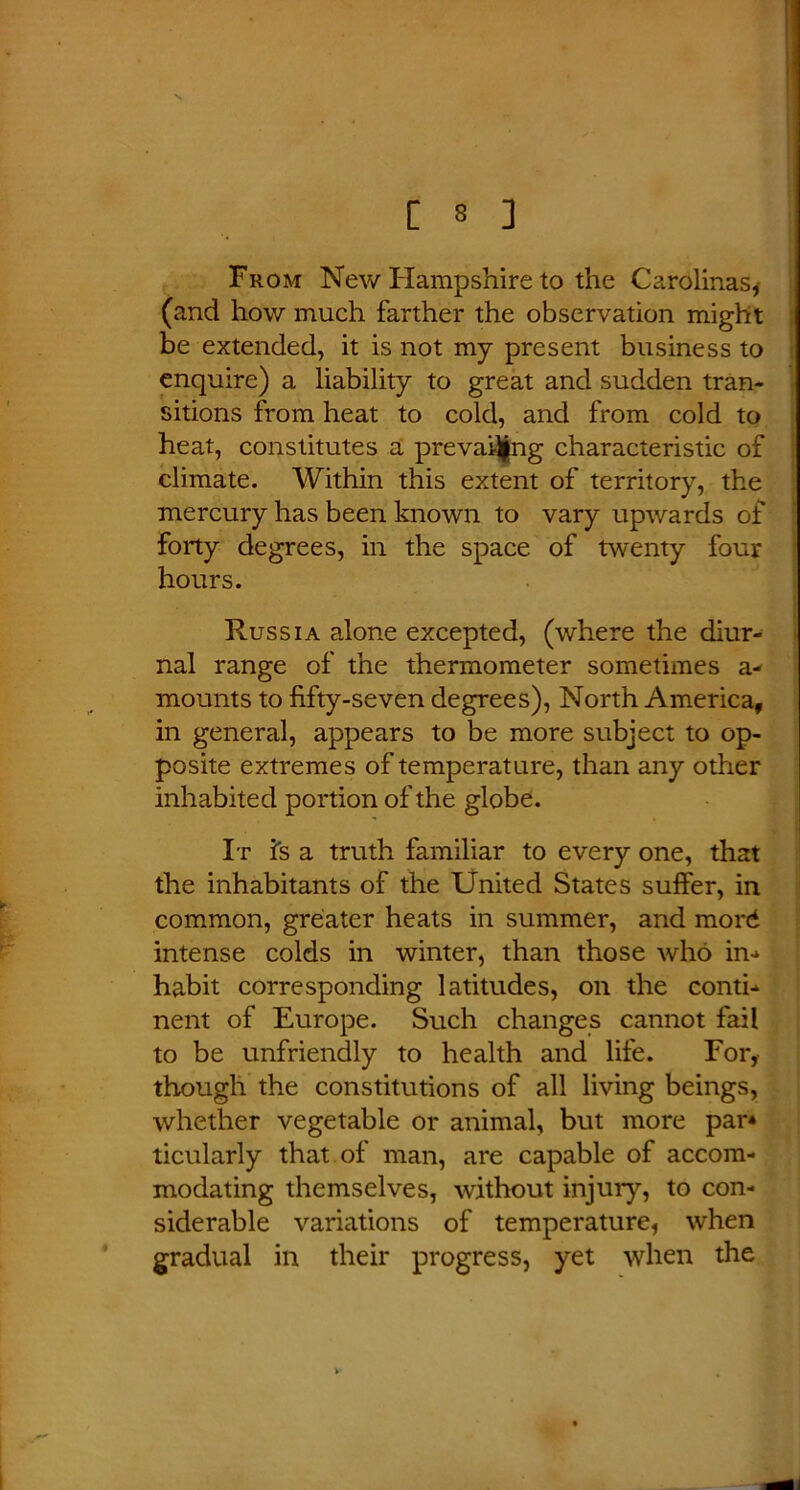 From New Hampshire to the Carolinas* (and how much farther the observation might be extended, it is not my present business to enquire) a liability to great and sudden tran- sitions from heat to cold, and from cold to heat, constitutes a prevailing characteristic of climate. Within this extent of territory, the mercury has been known to vary upwards of forty degrees, in the space of twenty four hours. ' Russia alone excepted, (where the diur- nal range of the thermometer sometimes a- mounts to fifty-seven degrees), North America, in general, appears to be more subject to op- posite extremes of temperature, than any other inhabited portion of the globe. It is a truth familiar to every one, that the inhabitants of the United States suffer, in common, greater heats in summer, and more* intense colds in winter, than those who in-* habit corresponding latitudes, on the conti- nent of Europe. Such changes cannot fail to be unfriendly to health and life. For, though the constitutions of all living beings, whether vegetable or animal, but more par* ticularly that of man, are capable of accom- modating themselves, without injury, to con- siderable variations of temperature, when gradual in their progress, yet when the