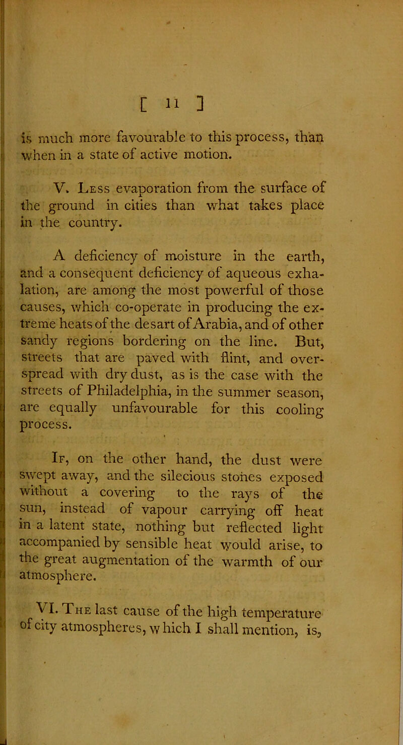 is much more favourable to this process, than when in a state of active motion. V. Less evaporation from the surface of the ground in cities than what takes place in the country. A deficiency of moisture in the earth, and a consequent deficiency of aqueous exha- lation, are among the most powerful of those causes, which co-operate in producing the ex- treme heats of the desart of Arabia, and of other sandy regions bordering on the line. But, streets that are paved with flint, and over- spread with dry dust, as is the case with the streets of Philadelphia, in the summer season, are equally unfavourable for this cooling process. If, on the other hand, the dust were swept away, and the silecious stones exposed without a covering to the rays of the sun, instead of vapour carrying off heat I in a latent state, nothing but reflected light accompanied by sensible heat would arise, to the great augmentation of the warmth of our atmosphere. VI. The last cause of the high temperature of city atmospheres, which I shall mention, is,