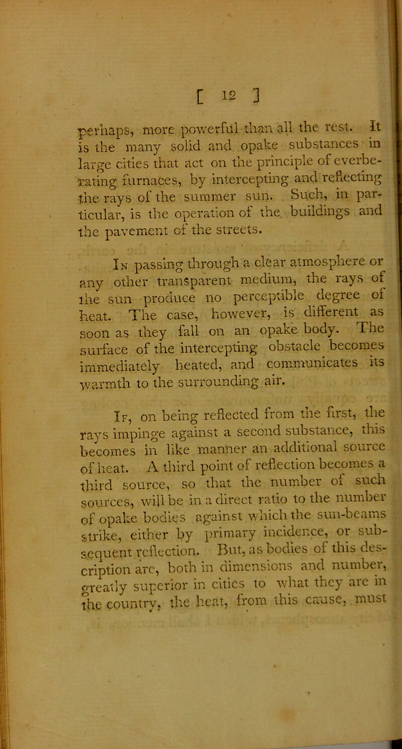 perhaps, more powerful than all the rest. It is the many solid and opake substances in large cities that act on the principle ol everbe- rating furnaces, by intercepting and reflecting the rays of the summer sun. Such, in par- ticular, is the operation of the buildings and the pavement of the streets. In passing through a clear atmosphere or any other transparent medium, the rays of the sun produce no perceptible degree of heat. The case, however, is different as soon as they fall on an opake bony. The surface of the intercepting obstacle becomes immediately heated, and communicates ns warmth to the surrounding air. If, on being reflected from the first, the rays impinge against a second substance, tins becomes in like manner an additional source of heat. A third point of reflection becomes a third source, so that the number oi such sources, will be in a direct ratio to the number of opake bodies against which the sun-beams strike, either by primaly incidence, 01 sud- scquent reflection. Hut, as bodies 01 this des- cription arc, both in dimensions and number, ore ally superior in cities to what they aic in the country, the heat, from this cause, must