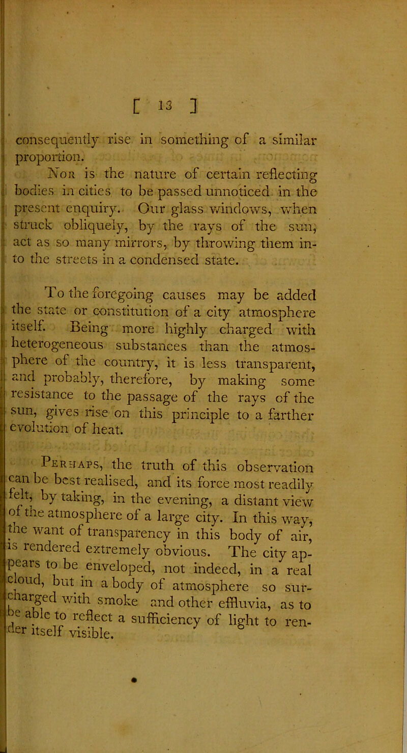 consequently rise in something of a similar proportion. Nor is the nature of certain reflecting : bodies in cities to be passed unnoticed in the • present enquiry. Our glass windows, when | struck obliquely, by the rays of the sun, act as so many mirrors, by throwing them in- to the streets in a condensed state. To the foregoing causes may be added 1 state or constitution of a city atmosphere itself. Being more highly charged with heterogeneous substances than the atmos- phere of the country, it is less transparent, ■ and probably, therefore, by making some i resistance to the passage of the rays of the sun, gives rise on this principle to a farther evolution of heat. Peruaps, the truth of this observation can be best realised, and its force most readily felt, by taking, in the evening, a distant view of the atmosphere of a large city. In this way, tne want of transparency in this body of air, is rendered extremely obvious. The city ap- pears to be enveloped, not indeed, in a real ijc ou , but in a body of atmosphere so sur- t charged with smoke r.nd other effluvia, as to t )e able to reflect a sufficiency of light to ren- r'er itself visible.