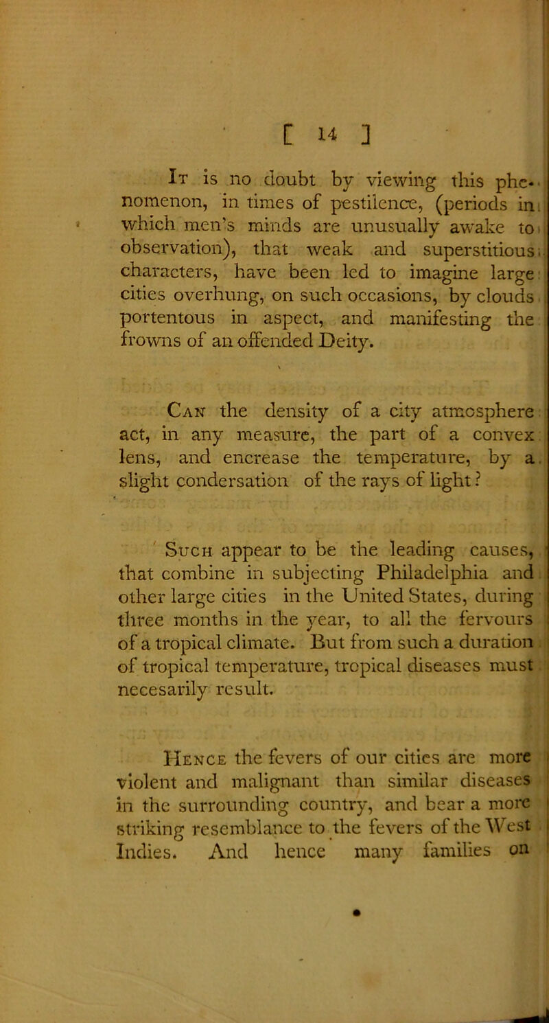 It is no doubt by viewing this phe- nomenon, in times of pestilence, (periods in. which men’s minds are unusually awake to observation), that weak and superstitious, characters, have been led to imagine large cities overhung, on such occasions, by clouds portentous in aspect, and manifesting the frowns of an offended Deity. Can the density of a city atmosphere act, in any measure, the part of a convex lens, and encrease the temperature, by a slight condersation of the rays of light ? Such appear to be the leading causes, that combine in subjecting Philadelphia and other large cities in the United States, during three months in the year, to all the fervours of a tropical climate. But from such a duration of tropical temperature, tropical diseases must necesarily result. Hence the fevers of our cities are more violent and malignant than similar diseases in the surrounding country, and bear a more striking resemblance to the fevers of the West Indies. And hence many families on