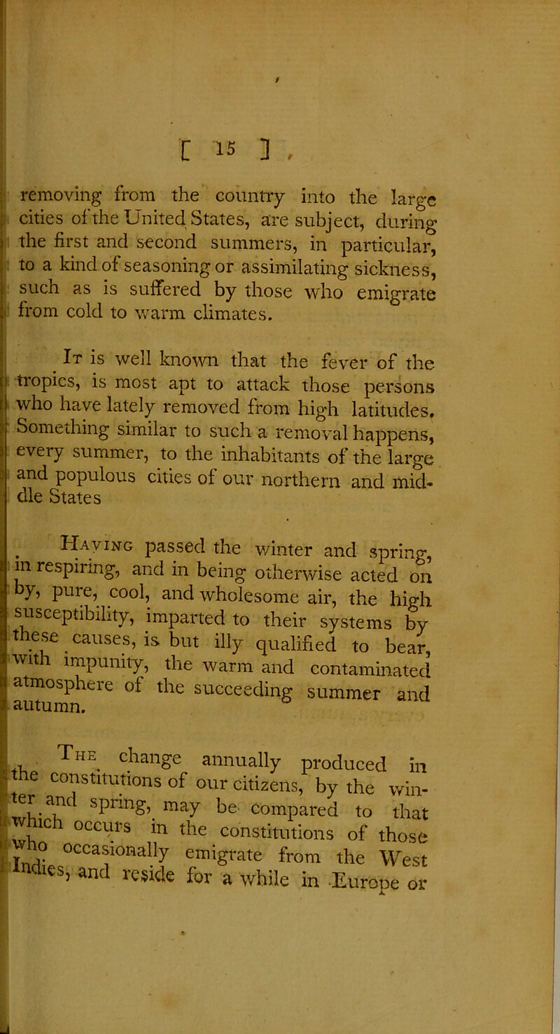 removing from the country into the large cities of the United States, are subject, during the first and second summers, in particular, to a kind of seasoning or assimilating sickness, such as is suffered by those who emigrate from cold to warm climates. It is well known that the fever of the tropics, is most apt to attack those persons who have lately removed from high latitudes. Something similar to such a removal happens, every summer, to the inhabitants of the large and populous cities of our northern and mid- dle States Having passed the winter and spring, in respiring, and in being otherwise acted on y, pure, cool, and wholesome air, the high susceptibility, imparted to their systems by these _ causes, is but illy qualified to bear, witi impunity, the warm and contaminated atmosphere of the succeeding summer and The change annually produced in e constitutions of our citizens, by the win- Spnng\ may be compared to that i which occurs m the constitutions of those occasionally emigrate from the West ' Indies, and reside for a while in Eurone or A.