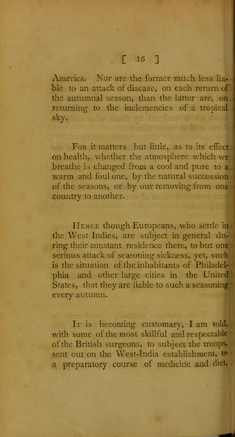 America. Nor are the former much less lia- ble to an attack of disease, on each return of the autumnal season, than the latter are, on. returning to the inclemencies of a tropical For it matters but little, as to its effect: on health, whether the atmosphere which we .breathe is changed from a cool and pure to a. warm and foul one, by the natural succession. of the seasons, or by our removing from one country to another. Hence though Europeans, who settle irti the West Indies, are subject in general du- ring their constant residence there, to but one serious attack of seasoning sickness, yet, such is the situation of the inhabitants of Philadel- phia and other large cities in the United States, that they are liable to such a seasoning every autumn. t It is becoming customary, I am told, with some of the most skillful and respectable of the British surgeons, to subject the troops, sent out on the West-India establishment, to a preparatory course of medicine and diet,