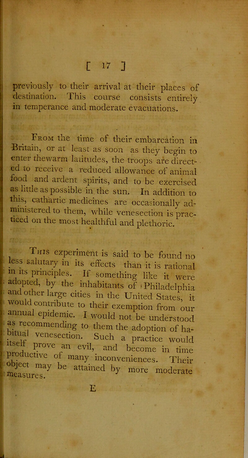 ) previously to their arrival at their places of destination. This course consists entirely in temperance and moderate evacuations. From the time of their embarcation in Britain, 01 at least as soon as they begin to enter thewarm latitudes, the troops are direct- ed to receive a reduced allowance of animal food and ardent spirits, and to be exercised as little as possible in the sun. In addition to this, cathartic medicines are occasionally ad- ministered to them, while venesection is prac- ticed on the most healthful and plethoric. This experiment is said to be found no less salutary m its effects than it is rational m its principles. If something like it were adopted, by the inhabitants of * Philadelphia and other large cities in the United States, it would contribute to their exemption from our annual epidemic. I would not be understood as recommending to them the adoption of ha- bituai venesection. Such a practice would ^1^ r111 GVl1’ and become in P uctive of many inconveniences. Their measured ^ attamed by more moderate E