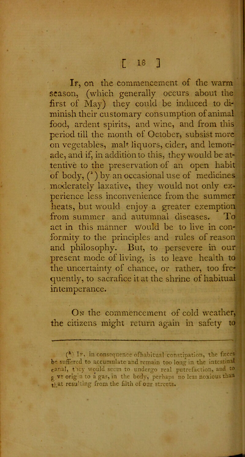 If, on the commencement of the warm season, (which generally occurs about the first of May) they could be induced to di- minish their customary consumption of animal food, ardent spirits, and wine, and from this period till the month of October, subsist more on vegetables, malt liquors, cider, and lemon- ade, and if, in addition to this, they would be at- tentive to the preservation of an open habit of body, (s) by an occasional use of medicines moderately laxative, they would not only ex- perience less inconvenience from the summer heats, but would enjoy a greater exemption from summer and autumnal diseases. To act in this manner \vould be to live in con- formity to the principles and rules of reason and philosophy. But, to persevere in our present mode of living, is to leave health to the uncertainty of chance, or rather, too fre- quently, to sacrifice it at the shrine of habitual intemperance. On the commencement of cold weather, the citizens might return again in safety to (*' If, in consequence ofhabitual constipation, the fxces be suffered to accumulate and remain too long in the intestinal canal, they would seem to undergo real putrefaction, and to £ ve orig n to a gas, in the body, perhaps no less noxious than tj at resulting from the filth of our streets.