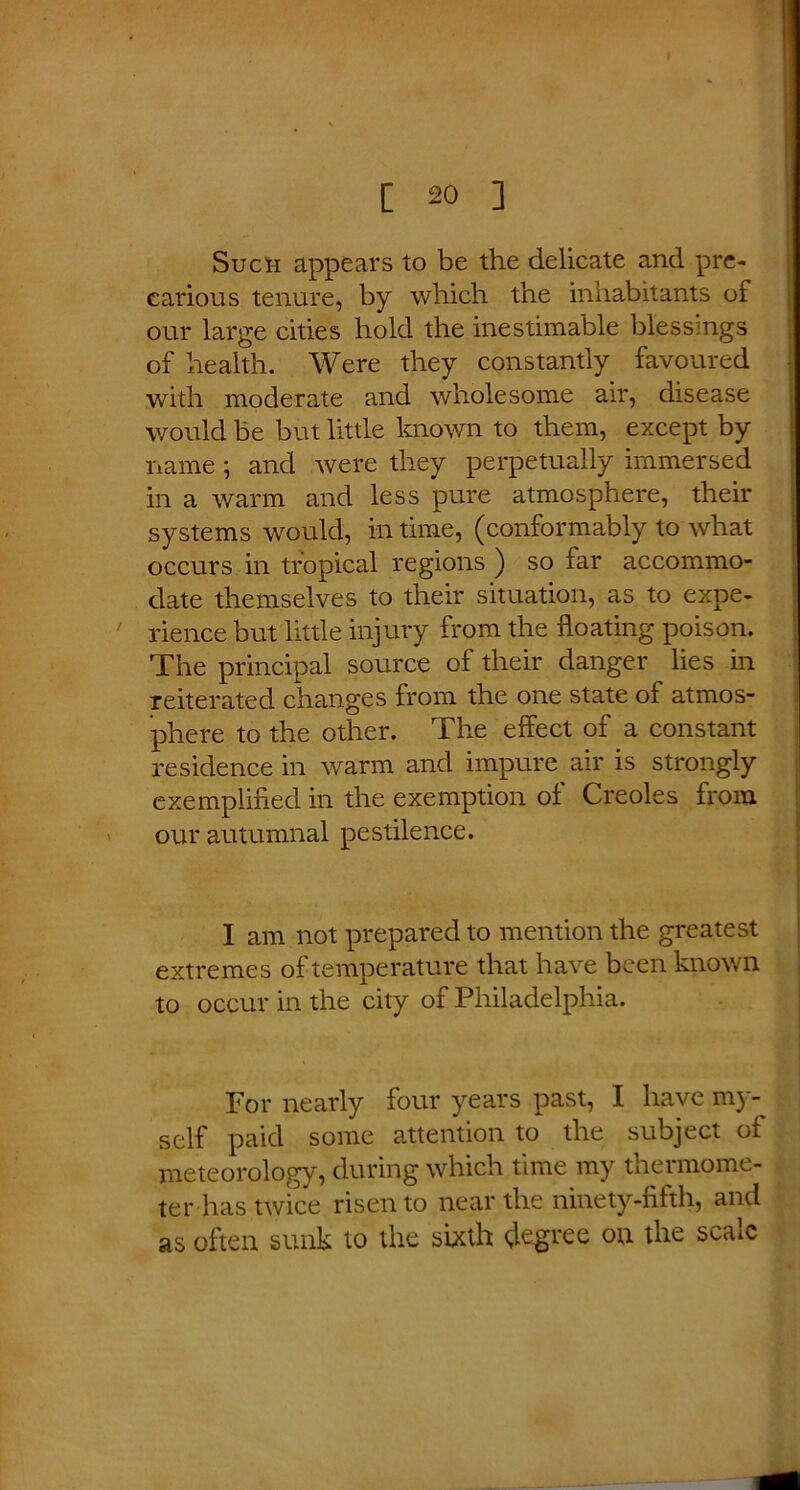 Sucn appears to be the delicate and pre- carious tenure, by which the inhabitants of our large cities hold the inestimable blessings of health. Were they constantly favoured with moderate and wholesome air, disease would be but little known to them, except by name ; and were they perpetually immersed in a warm and less pure atmosphere, their systems would, in time, (conformably to what occurs in tropical regions ) so far accommo- date themselves to their situation, as to expe- rience but little injury from the floating poison. The principal source of their danger lies in reiterated changes from the one state of atmos- phere to the other. The effect of a constant residence in warm and impure air is strongly exemplified in the exemption of Creoles from our autumnal pestilence. I am not prepared to mention the greatest extremes of temperature that have been known to occur in the city of Philadelphia. For nearly four years past, I have my- self paid some attention to the subject of meteorology, during which time my thermome- ter has twice risen to near the ninety-fifth, and as often sunk to the sixth degree on the scale