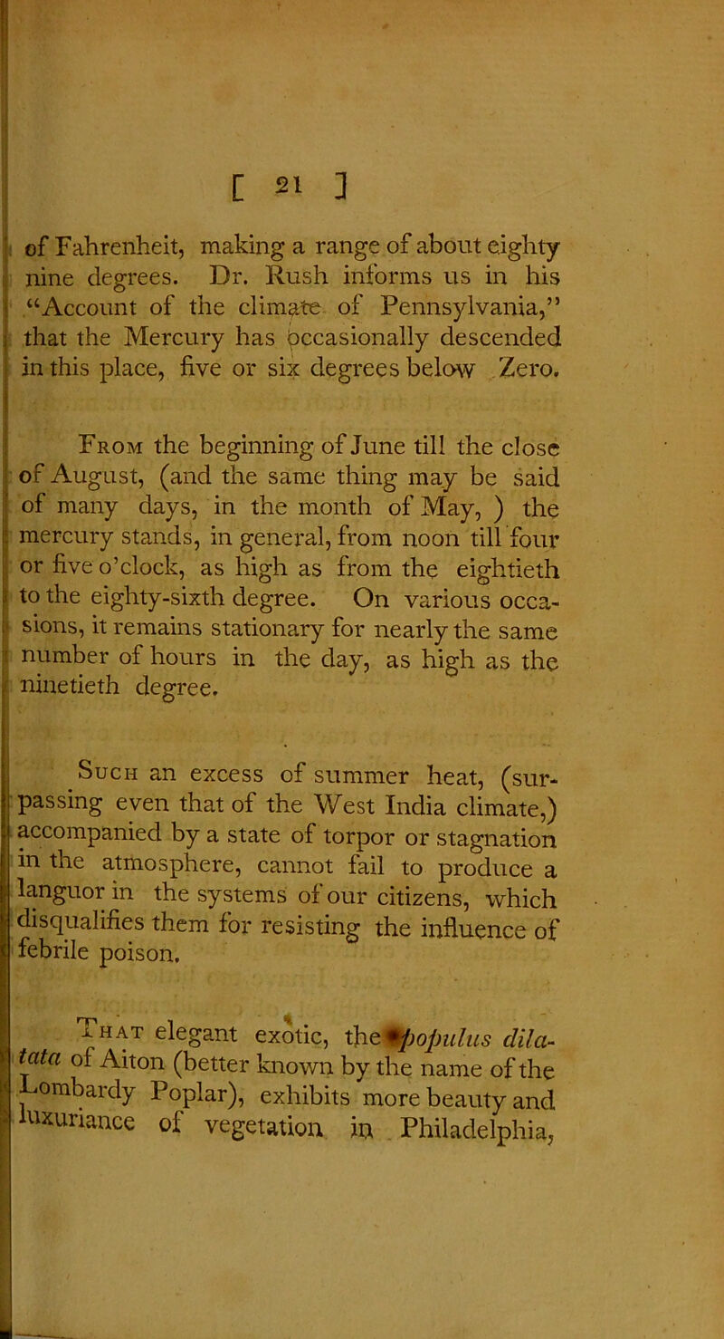 of Fahrenheit, making a range of about eighty nine degrees. Dr. Rush informs us in his “Account of the climate of Pennsylvania,” that the Mercury has Occasionally descended in this place, five or six degrees below Zero. From the beginning of June till the close of August, (and the same thing may be said of many days, in the month of May, ) the mercury stands, in general, from noon till four or five o’clock, as high as from the eightieth to the eighty-sixth degree. On various occa- i‘ sions, it remains stationary for nearly the same I number of hours in the day, as high as the ninetieth degree. ; Such an excess of summer heat, (sur- passing even that of the West India climate,) accompanied by a state of torpor or stagnation in the atmosphere, cannot fail to produce a languor in the systems of our citizens, which disqualifies them for resisting the influence of febrile poison. That elegant exotic, tfit^opulus clila- tata of Aiton (better known by the name of the ombardy Poplar), exhibits more beauty and luxuriance of vegetation in Philadelphia,