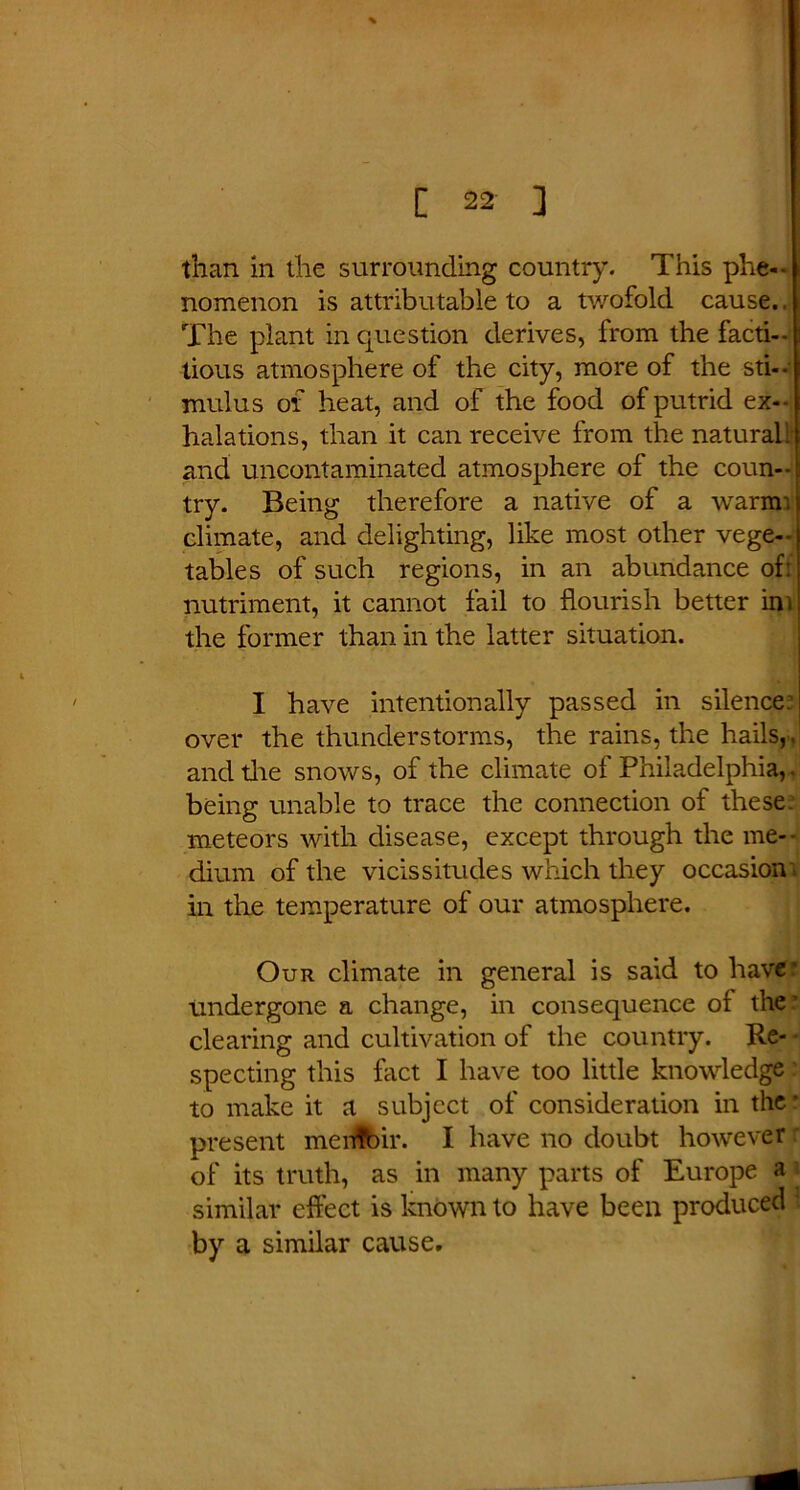 than in the surrounding country. This phe- nomenon is attributable to a twofold cause., The plant in question derives, from the facti- tious atmosphere of the city, more of the sti- mulus of heat, and of the food of putrid ex- halations, than it can receive from the natural- and uncontaminated atmosphere of the coun- try. Being therefore a native of a warmi climate, and delighting, like most other vege- tables of such regions, in an abundance of: nutriment, it cannot fail to flourish better int the former than in the latter situation. I have intentionally passed in silence: over the thunderstorms, the rains, the hails, , and the snows, of the climate of Philadelphia,. being unable to trace the connection of these, meteors with disease, except through the me- dium of the vicissitudes which they occasion in the temperature of our atmosphere. Our climate in general is said to have' Undergone a change, in consequence of the ’ clearing and cultivation of the country. Re- • specting this fact I have too little knowledge to make it a subject of consideration in the: present menfbir. I have no doubt however of its truth, as in many parts of Europe a similar effect is known to have been produced by a similar cause.