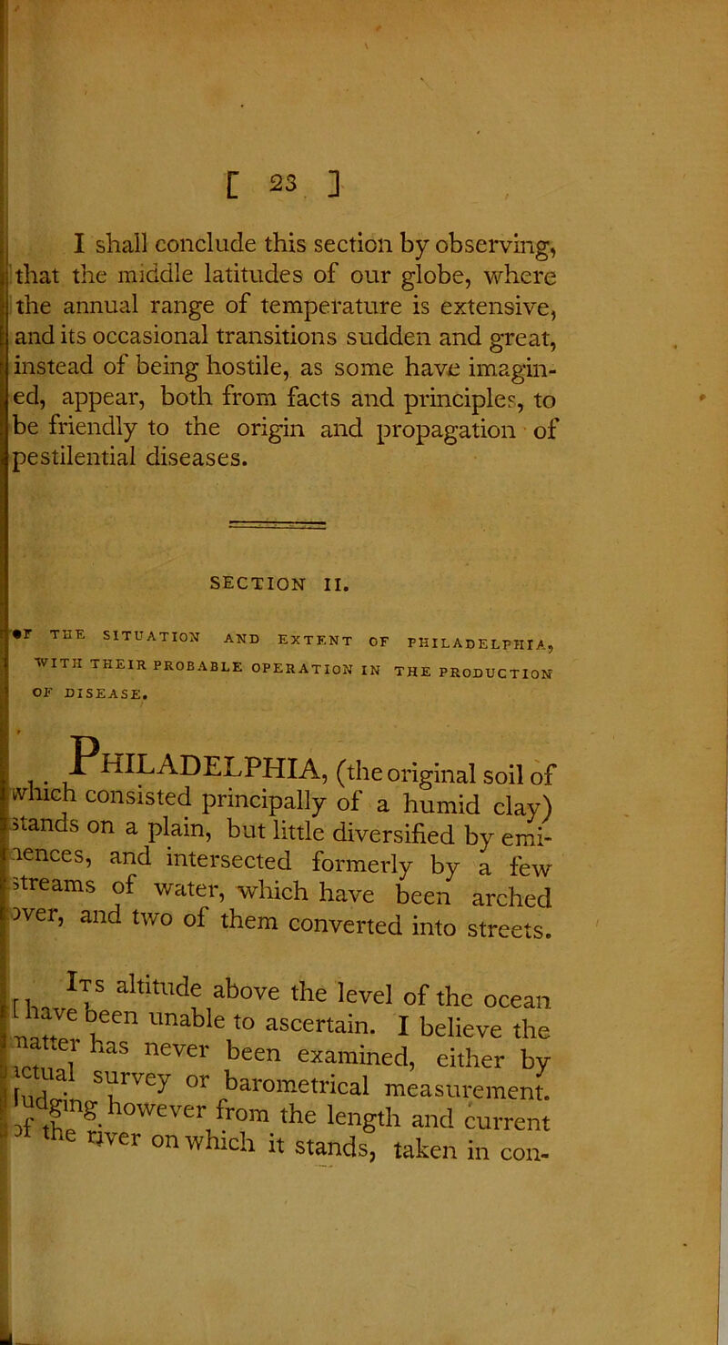 I shall conclude this section by observing, that the middle latitudes of our globe, where the annual range of temperature is extensive, and its occasional transitions sudden and great, instead of being hostile, as some have imagin- ed, appear, both from facts and principles, to be friendly to the origin and propagation of pestilential diseases. SECTION II. • r THE SITUATION AND EXTENT OF PHILADELPHIA, WITH THEIR PROBABLE OPERATION IN THE PRODUCTION OF DISEASE. . Philadelphia, (the original soil of which consisted principally of a humid clay) stands on a plain, but little diversified by emi- nences, and intersected formerly by a few streams of water, which have been arched )ver, and two of them converted into streets. Its altitude above the level of the oce; are oeen unable to ascertain. I believe tl pet has never been examined, either 1 Ini • S',lr'Cy or barometrical measuremer 'udgmg however from the length and curre m tne river n-n -> , if \ iengm ana curn the river on which it stands, taken in cc