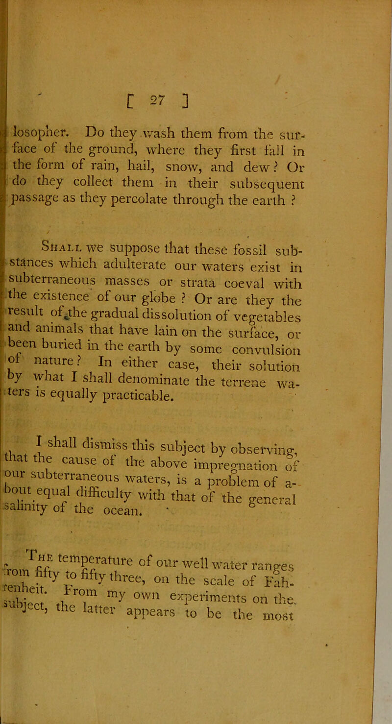 losopher. Do they wash them from the sur- face of the ground, where they first fall in the form of rain, hail, snow, and dew ? Or do they collect them in their subsequent passage as they percolate through the earth ? Shall we suppose that these fossil sub- stances which adulterate our waters exist in subterraneous masses or strata coeval with the existence of our globe ? Or are they the result of^the gradual dissolution of vegetables and animals that have lain on the surface, or been buried in the earth by some convulsion of nature? In either case, their solution y what I shall denominate the terrene wa- ters is equally practicable. , { s^ia^ dismiss this subject by observing, at ti e cause of the above impregnation of our subterraneous waters, is a problem of a- sahnitv f ulfeCUky Whh that of the general salinity of the ocean. ■•roJfifi ITatfe °f 0Ur we!I ^ter ranges fenhefff 7 T ^,hree’ °n tlle scale of Fah- 5ui,; ' ti r°.m my own experiments on the. 3 ’ ,he latter appears to be the most