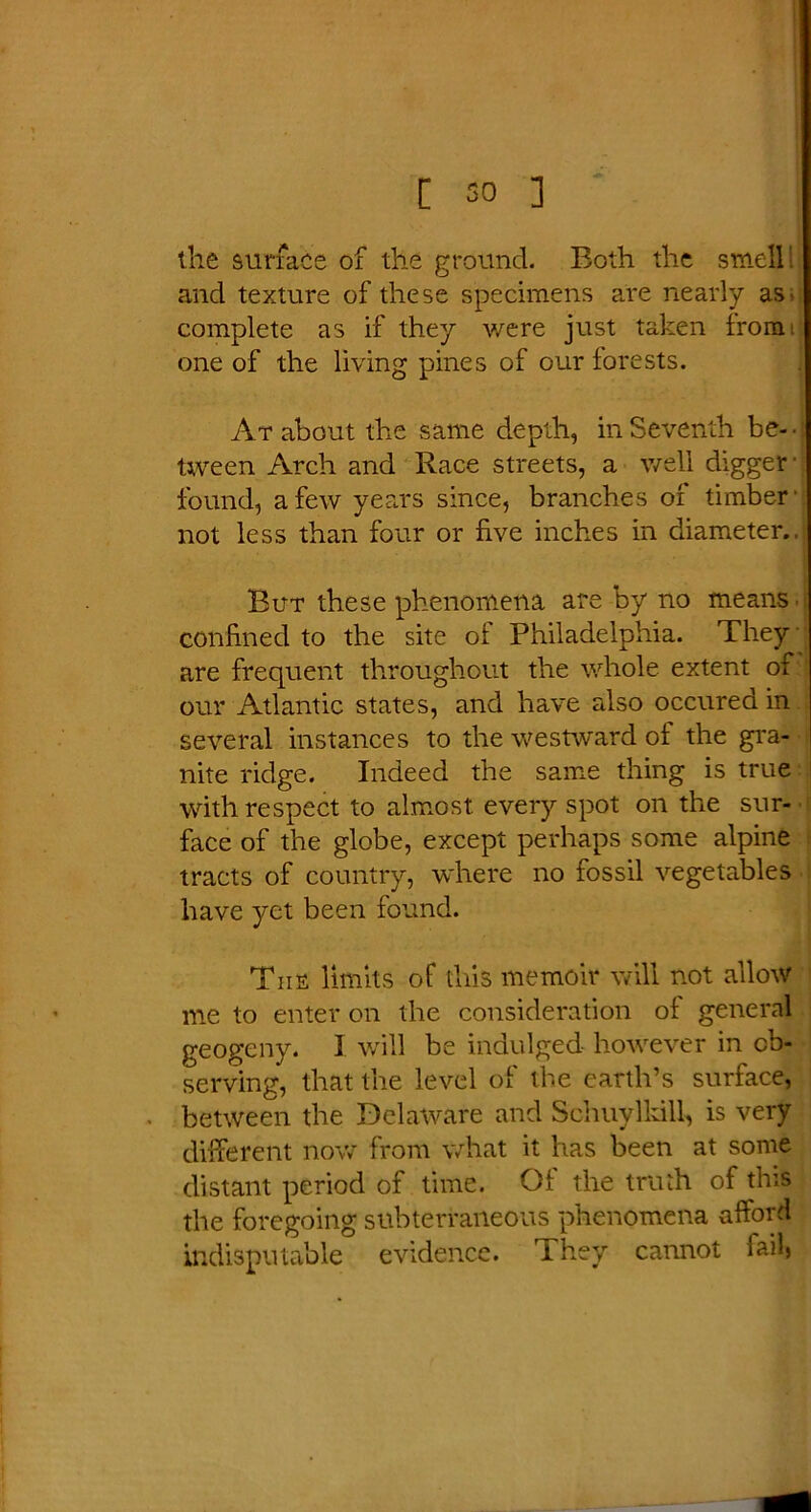 the surface of the ground. Both the smell and texture of these specimens are nearly as- complete as if they were just taken from, one of the living pines of our forests. At about the same depth, in Seventh be- ■ tween Arch and Race streets, a well digger' found, a few years since, branches of timber not less than four or five inches in diameter.. But these phenomena are by no means confined to the site of Philadelphia. They are frequent throughout the whole extent of our Atlantic states, and have also occured in several instances to the westward of the gra- nite ridge. Indeed the same thing is true with respect to almost every spot on the sur- face of the globe, except perhaps some alpine tracts of country, where no fossil vegetables have yet been found. The limits of this memoir will not allow me to enter on the consideration of general geogeny. 1 will be indulged however in ob- serving, that the level of the earth’s surface, between the Delaware and Schuylkill, is very different now from what it has been at some distant period of time. Of the truth of this the foregoing subterraneous phenomena afford indisputable evidence. They cannot failj