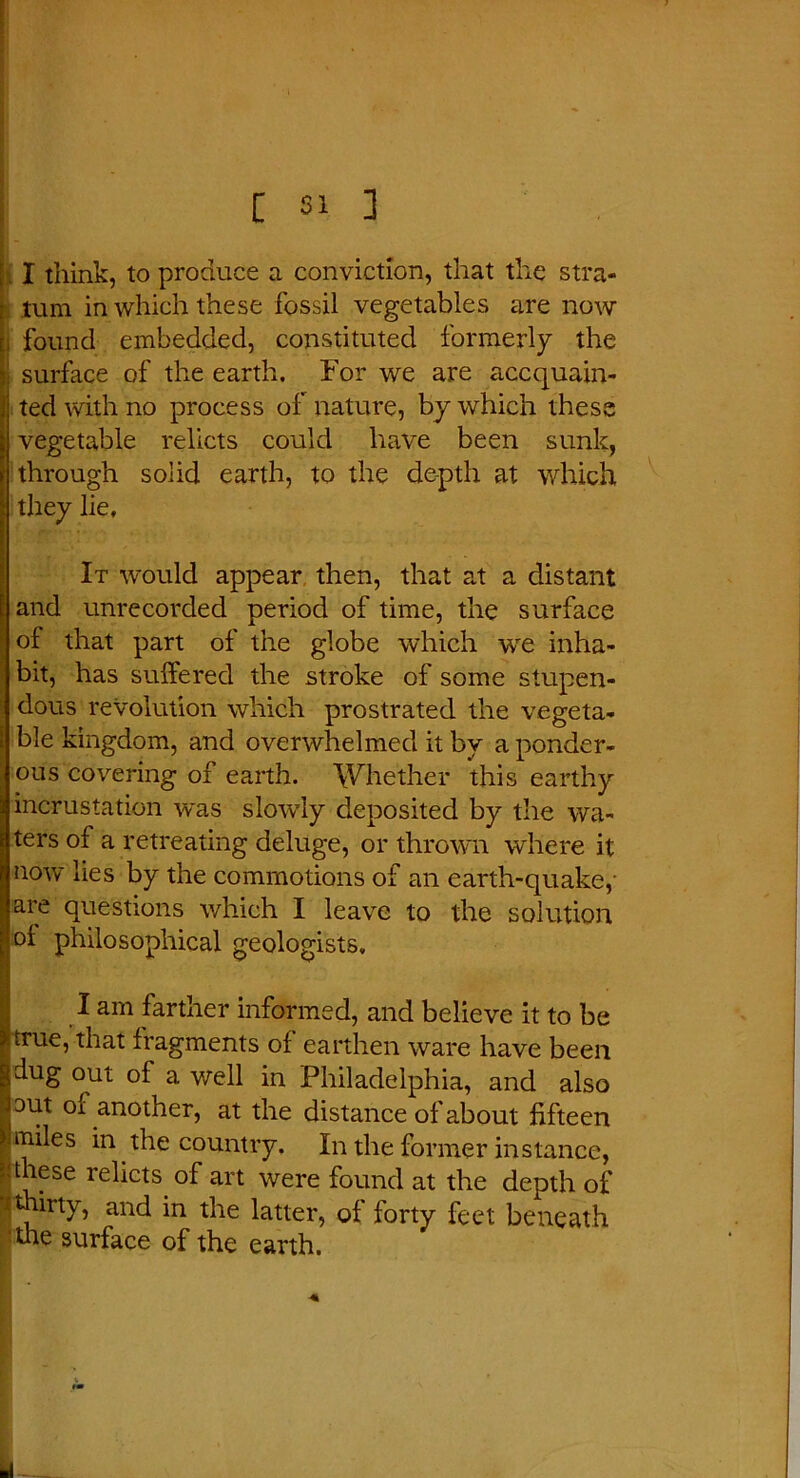 ; X think, to produce a conviction, that the stra- tum in which these fossil vegetables are now , found embedded, constituted formerly the surface of the earth. For we are acquain- ted with no process of nature, by which these vegetable relicts could have been sunk, through solid earth, to the depth at which they lie. It would appear then, that at a distant and unrecorded period of time, the surface of that part of the globe which we inha- bit, has suffered the stroke of some stupen- dous revolution which prostrated the vegeta- ble kingdom, and overwhelmed it by a ponder- ous covering of earth. Whether this earthy incrustation was slowly deposited by the wa- ters of a retreating deluge, or thrown where it now lies by the commotions of an earth-quake, are questions which I leave to the solution oi philosophical geologists, I I am farther informed, and believe it to be true, that fragments of earthen ware have been dug out of a. well in Philadelphia, and also □ut of another, at the distance of about fifteen miles in the country. In the former instance, these relicts of art were found at the depth of •ithirty, and in the latter, of forty feet beneath 'the surface of the earth.
