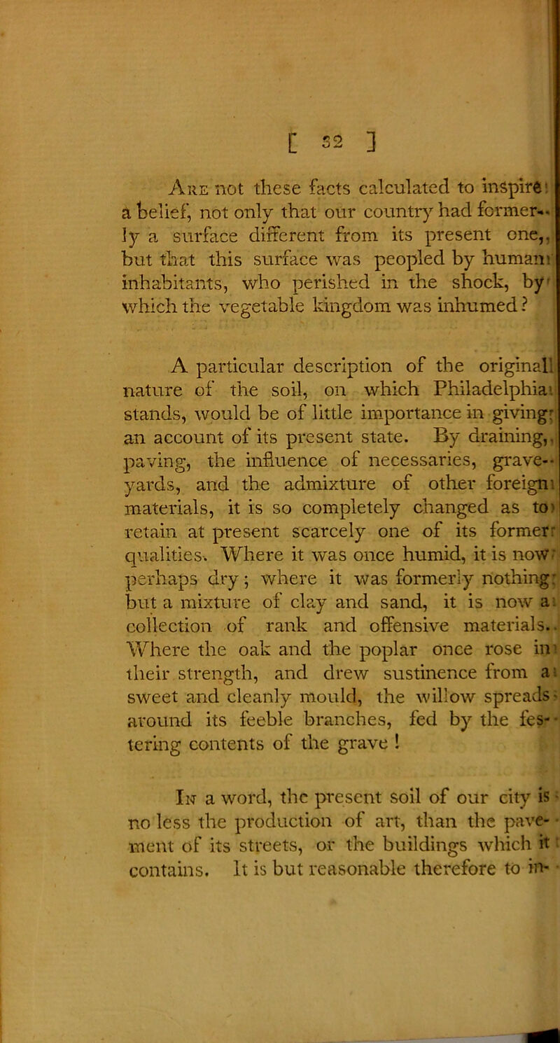 [ 52 ] Are not these facts calculated to inspire a belief, not only that our country had former-- ]y a surface different from its present one,, but that this surface was peopled by humam' inhabitants, who perished in the shock, by which the vegetable kingdom was inhumed ? A particular description of the originall nature of the soil, on which Philadelphia1, stands, would be of little importance in giving- an account of its present state. By draining,, paving, the influence of necessaries, grave- yards, and the admixture of other foreigni materials, it is so completely changed as to' retain at present scarcely one of its former' qualities. Where it was once humid, it is now perhaps dry; where it was formerly nothing: but a mixture of clay and sand, it is now a. collection of rank and offensive materials. Where the oak and the poplar once rose in their strength, and drew sustinence from a; sweet and cleanly mould, the willow spreads- around its feeble branches, fed by the fes- - taring contents of the grave ! In a word, the present soil of our city is no less the production of art, than the pave- ment of its streets, or the buildings winch it ■ contains. It is but reasonable therefore to in-