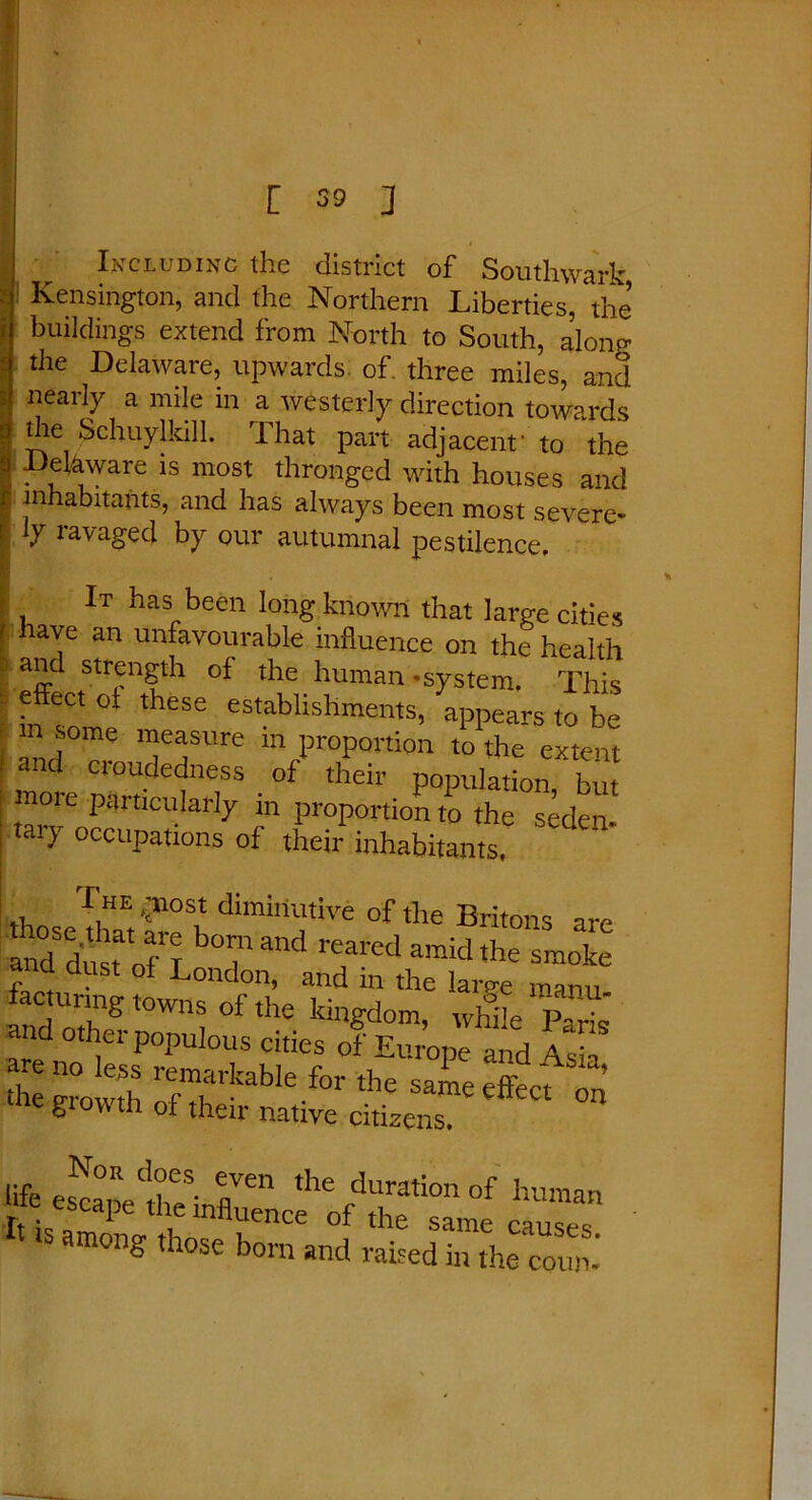 ' Including the district of Southwark Kensington, and the Northern Liberties, the buildings extend from North to South, along the Delaware, upwards of three miles, and nearly a mile in a westerly direction towards the Schuylkill. That part adjacent' to the Dehware is most thronged with houses and inhabitants, and has always been most severe- ly ravaged by our autumnal pestilence. It has been long known that large cities have an unfavourable influence on the health and strength of the human-system. This I effeCt ot these establishments, appears to be m some measure in proportion to the extent and croudedness of their population but more particularly in proportion to the seden tary occupations of their inhabitants, , ^HE 4llost diminutive of the Britons are a.Td d«sTofrT bTand reared araicLhe smoke and dust of London, and in the larp-e manu iacturmg towns of the kingdom, while P-rfJ and other populous cities of Europe and Asia & of then native citizens, life esranf>C|?eS' T* ,he durati°n of human rt isaZV h6 KCnCe °fthe same causes, among those born and raised in the conn-