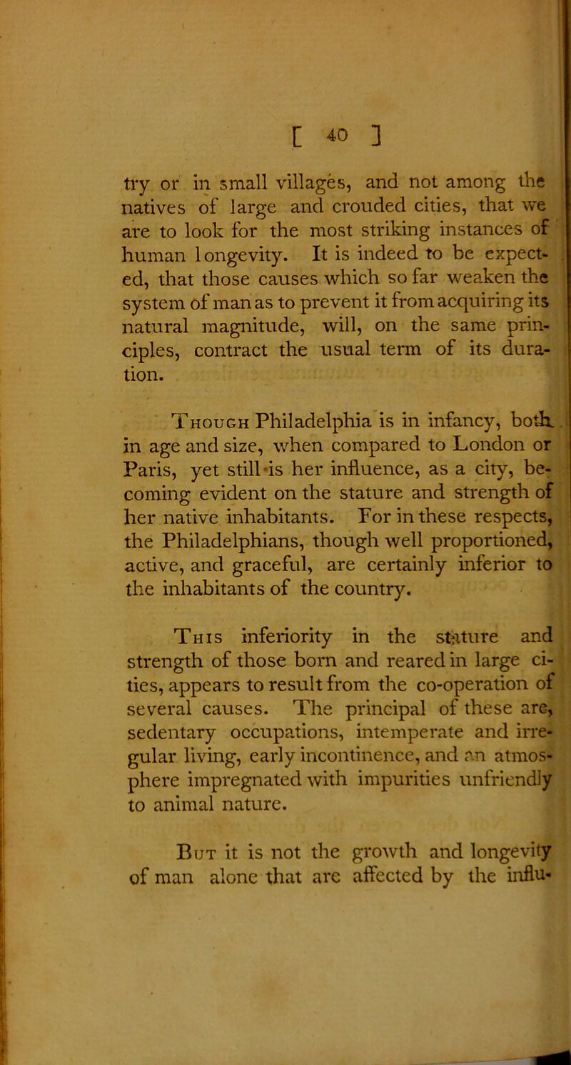 try or in small villages, and not among the natives of large and crouded cities, that we are to look for the most striking instances of human longevity. It is indeed to be expect- ed, that those causes which so far weaken the system of man as to prevent it from acquiring its natural magnitude, will, on the same prin- ciples, contract the usual term of its dura- tion. Though Philadelphia is in infancy, both, in age and size, when compared to London or Paris, yet still is her influence, as a city, be- coming evident on the stature and strength of her native inhabitants. For in these respects, the Philadelphians, though well proportioned, active, and graceful, are certainly inferior to the inhabitants of the country. This inferiority in the stature and strength of those bom and reared in large ci- ties, appears to result from the co-operation of several causes. The principal of these are, sedentary occupations, intemperate and irre- gular living, early incontinence, and an atmos- phere impregnated with impurities unfriendly to animal nature. But it is not the growth and longevity of man alone that are affected by the influ-