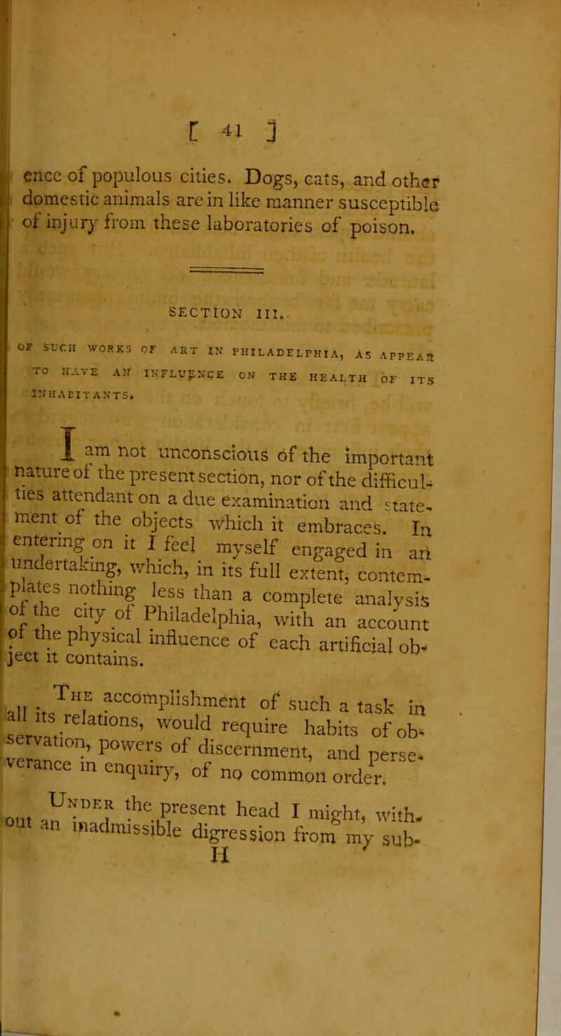 [ <1 i encc of populous cities. Dogs, cats, and other domestic animals arc in like manner susceptible of injury from these laboratories of poison. SECTION III. OF SUCH WORKS OF ART IN PHILADELPHIA, AS APPEAR TO HAVE AN1 INFLUENCE ON THE HEALTH OF ITS INHABITANTS. am noi unconscious of the important nature of the present section, nor of the difficul- ties attendant on a due examination and state- ment of the objects which it embraces. In entering on it I feel myself engaged in art indertaking, which, in its full extent, contem- plates nothing less than a complete analysis o the city of Philadelphia, with an account of the physical influence of each artificial ob- ject it contains. all J? ?ccomP!isI™ent of such a task in servaVe atl0nS’ W°Uld recluire habits of ob- servation, powers of discernment, and ne-se- verance in enquiry, of no common ci-deT Under the present head I might, with, an inadmissible digression from my sub-