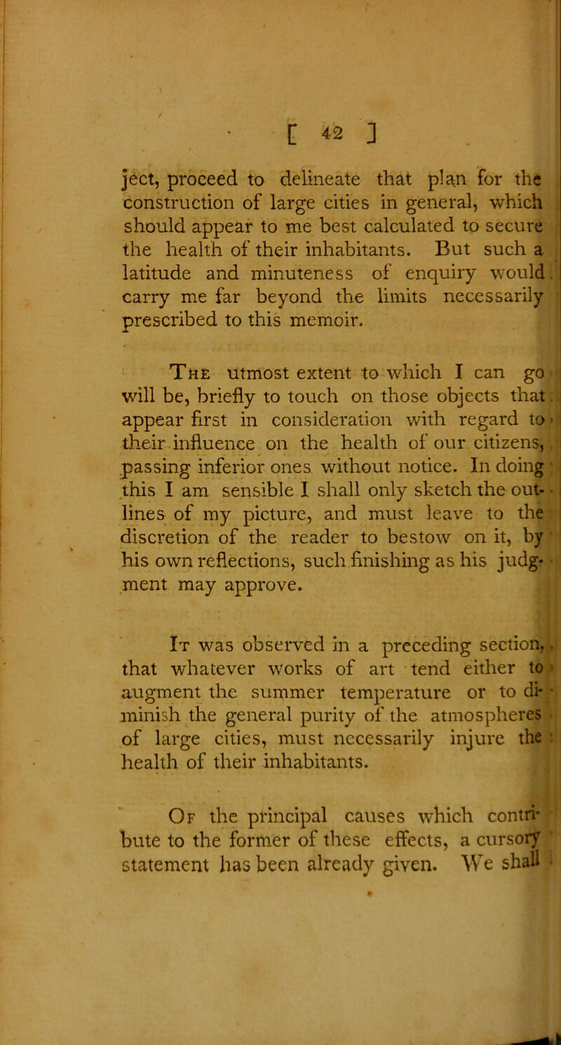 ject, proceed to delineate that plan for the construction of large cities in general, which should appear to me best calculated to secure the health of their inhabitants. But such a latitude and minuteness of enquiry would carry me far beyond the limits necessarily prescribed to this memoir. The utmost extent to which I can go will be, briefly to touch on those objects that. j appear first in consideration with regard to ■ i their influence on the health of our citizens,, i passing inferior ones without notice. In doing this I am sensible I shall only sketch the out- lines of my picture, and must leave to the discretion of the reader to bestow on it, by his own reflections, such finishing as his judg- ment may approve. It was observed in a preceding section,. that whatever works of art tend either to augment the summer temperature or to di* • minish the general purity of the atmospheres of large cities, must necessarily injure the health of their inhabitants. Of the principal causes which contri- bute to the former of these effects, a cursory statement has been already given. We shall .
