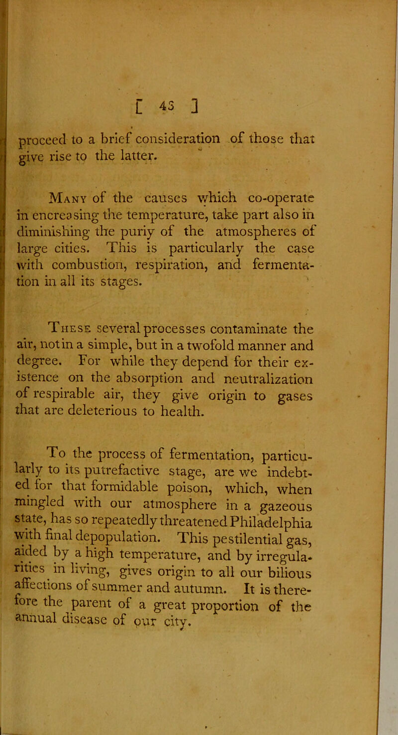 f proceed to a brief consideration of those that give rise to the latter. Many of the causes which co-operate in encreasing the temperature, take part also in diminishing the puriy of the atmospheres of large cities. This is particularly the case !with combustion, respiration, and fermenta- tion in all its stages. ' * * * ' - These several processes contaminate the air, notin a simple, but in a twofold manner and degree. For while they depend for their ex- istence on the absorption and neutralization of respirable air, they give origin to gases that are deleterious to health. To the process of fermentation, particu- larly to its putrefactive stage, are we indebt- ed for that formidable poison, which, when mingled with our atmosphere in a gazeous state, has so repeatedly threatened Philadelphia with final depopulation. This pestilential gas, aided by a high temperature, and by irregula* ritics in living, gives origin to all our bilious affections of summer and autumn. It is there- iore the parent of a great proportion of the annual disease of our city.