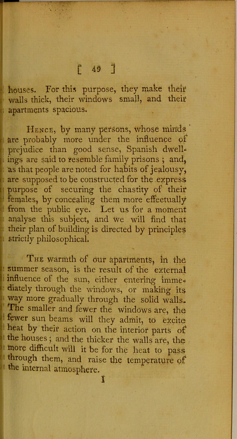 r C 49 ] houses. For this purpose, they make their wails thick, their windows small, and their apartments spacious. Hence, by many persons, whose minds ’ ; are probably more under the influence of f prejudice than good sense, Spanish dwell- j ings are said to resemble family prisons ; and, i as that people are noted for habits of jealousy, > are supposed to be constructed for the express i purpose of securing the chastity of their females, by concealing them more effectually from the public eye. Let us for a moment analyse this subject, and we will find that their plan of building is directed by principles strictly philosophical. The warmth of our apartments, in the summer season, is the result of the external 1 influence of the sun, either entering imme- diately through the windows, or making its way more gradually through the solid walls. The smaller and fewer the windows are, the fewer sun beams will they admit, to excite heat by their action on the interior parts of the houses ; and the thicker the walls are, the more difficult will it be for the heat to pass through them, and raise the temperature of the internal atmosphere. I