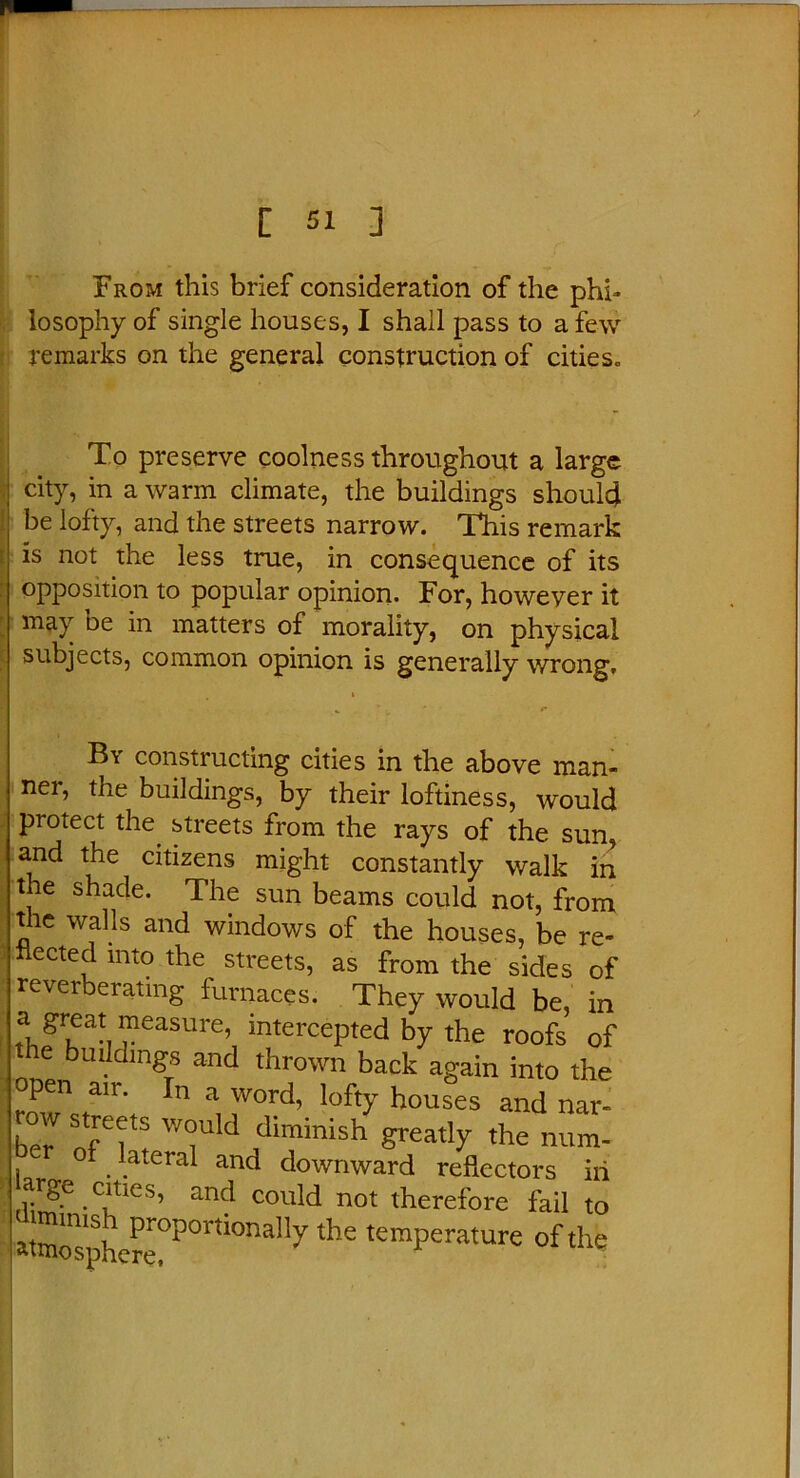 From this brief consideration of the phi- losophy of single houses, I shall pass to a few remarks on the general construction of cities. To preserve coolness throughout a large city, in a warm climate, the buildings should be lofty, and the streets narrow. This remark is not the less true, in consequence of its opposition to popular opinion. For, howeyer it may be in matters of morality, on physical subjects, common opinion is generally wrong. By constructing cities in the above man- ner, the buildings, by their loftiness, would protect the streets from the rays of the sun, and the citizens might constantly walk in t e shade. The sun beams could not, from the walls and windows of the houses, be re- flected into the streets, as from the sides of reverberating furnaces. They would be, in a great measure, intercepted by the roofs of e buildings and thrown back again into the open air. In a word, lofty houses and nar- row streets would diminish greatly the num- l 0 . .atera* anc* downward reflectors iii arge ernes, and could not therefore fail to atmonsphere°P°lUOna117 ^ temPerature of the