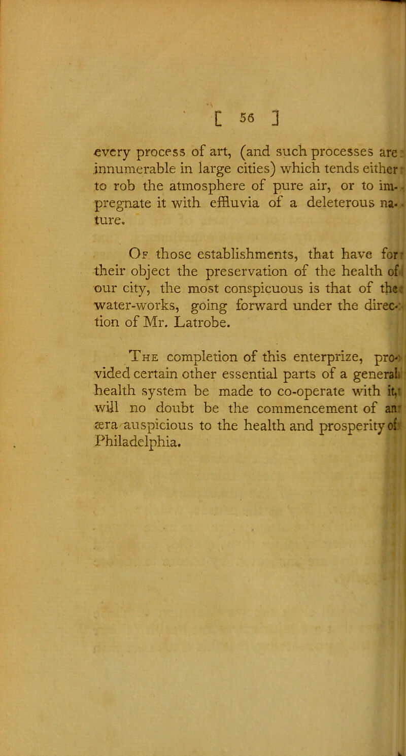every process of art, (and such processes are innumerable in large cities) which tends either: to rob the atmosphere of pure air, or to im- pregnate it with effluvia of a deleterous na- ture. Of those establishments, that have for- their object the preservation of the health of our city, the most conspicuous is that of the water-works, going forward under the direc- tion of Mr. Latrobe. The completion of this enterprize, pro- vided certain other essential parts of a general health system be made to co-operate with it,- will no doubt be the commencement of an- zera auspicious to the health and prosperity of Philadelphia.