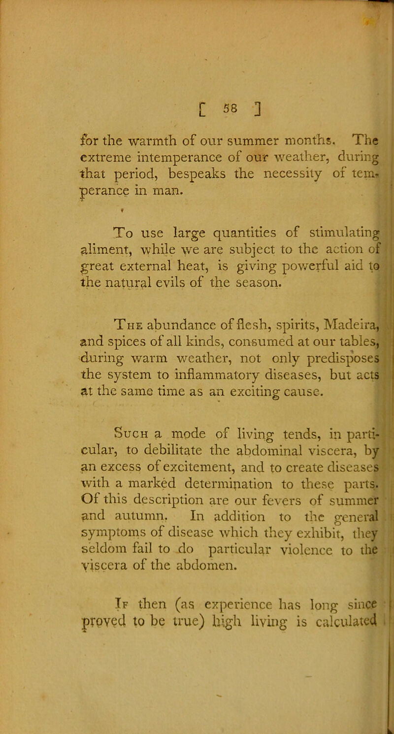 for the warmth of our summer months. The extreme intemperance of our weather, during that period, bespeaks the necessity of teim perance in man. f To use large quantities of stimulating aliment, while we are subject to the action of great external heat, is giving powerful aid to the natural evils of the season. The abundance of flesh, spirits, Madeira, and spices of all kinds, consumed at our tables, during warm weather, not only predisposes the system to inflammatory diseases, but acts at the same time as an exciting cause. Such a mode of living tends, in parti- cular, to debilitate the abdominal viscera, by an excess of excitement, and to create diseases with a marked determination to these parts. Ol this description are our fevers of summer and autumn. In addition to the general symptoms of disease which they exhibit, they seldom fail to do particular violence to the viscera of the abdomen. If then (as experience has long since t proved to be true) high living is calculated