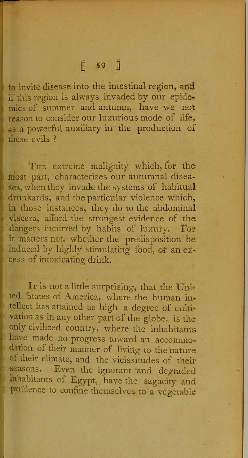 [ «9 3 to invite disease into the intestinal region, arid if this region is always invaded by our epide- mics of summer and antumn, have we not reason to consider our luxurious mode of life, as a powerful auxiliary in the production of these evils ? ‘ The extreme malignity which, for the most part, characterizes our autumnal disea- ses, when they invade the systems of habitual drunkards, and the particular violence which, in those instances, they do to the abdominal viscera, afford the strongest evidence of the dangers incurred by habits of luxury. For it matters not, whether the predisposition be induced by highly stimulating food, or an ex- cess of intoxicating drink. It is not a little surprising, that the Uni- ted States of America, where the human in- 1 tellect has attained as high a degree of culti- vation as in any other part of the globe, is the only civilized country, where the inhabitants J have made no progress toward an accommo- dation of their manner of living to the nature ot their climate, and the vicissitudes of their seasons. Even the ignorant and degraded, inhabitants of Egypt, have the sagacity and prudence to confine themselves to a vegetable