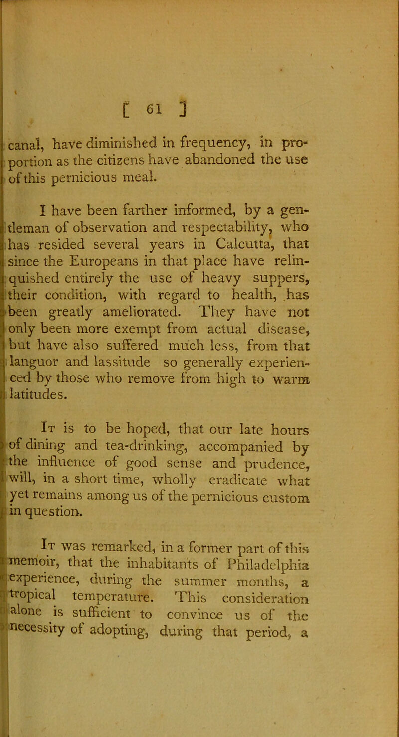 canal, have diminished in frequency, in pro- portion as the citizens have abandoned the use of this pernicious meal. I have been farther informed, by a gen- tleman of observation and respectability, who has resided several years in Calcutta, that since the Europeans in that place have relin- quished entirely the use of heavy suppers, their condition, with regard to health, has been greatly ameliorated. They have not only been more exempt from actual disease, but have also suffered much less, from that ! languor and lassitude so generally experien- ced by those who remove from high to warm, latitudes. It is to be hoped, that our late hours of dining and tea-drinking, accompanied by the influence of good sense and prudence, 1 will, in a short time, wholly eradicate what i yet remains among us of the pernicious custom in question. It was remarked, in a former part of this : memoir, that the inhabitants of Philadelphia ^experience, during the summer months, a : tropical temperature. This consideration alone is sufficient to convince us of the -' necessity ol adopting, during that period, a