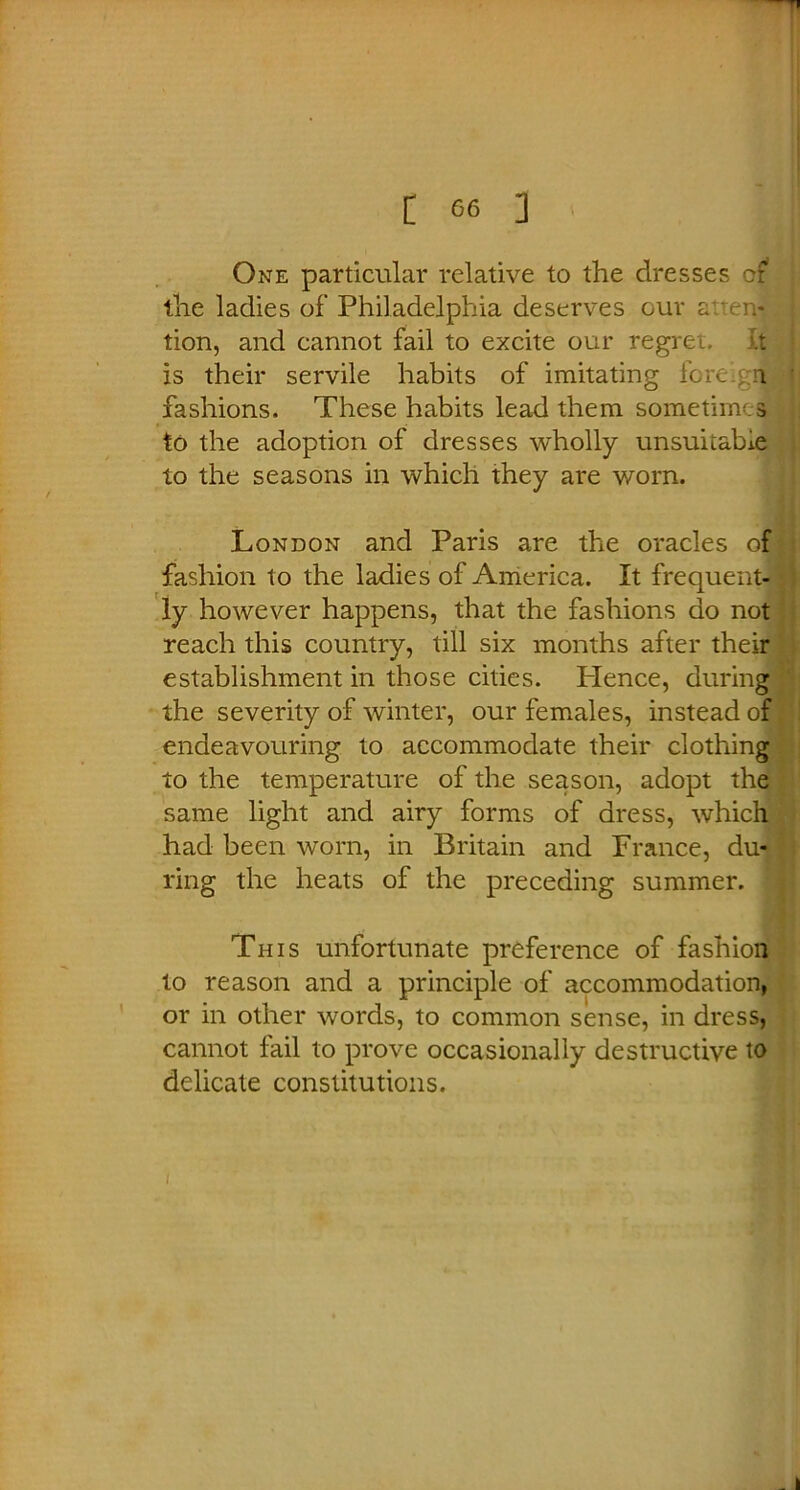 One particular relative to the dresses cf the ladies of Philadelphia deserves our auen*! tion, and cannot fail to excite our regret. Iq is their servile habits of imitating foreign fashions. These habits lead them sometimes to the adoption of dresses wholly unsuitable to the seasons in which they are worn. London and Paris are the oracles of fashion to the ladies of America. It frequent- ly however happens, that the fashions do not reach this country, till six months after their establishment in those cities. Plence, during the severity of winter, our females, instead of endeavouring to accommodate their clothing to the temperature of the season, adopt the same light and airy forms of dress, which had been worn, in Britain and France, du- ring the heats of the preceding summer. This unfortunate preference of fashion to reason and a principle of accommodation, or in other words, to common sense, in dress, cannot fail to prove occasionally destructive to delicate constitutions. i