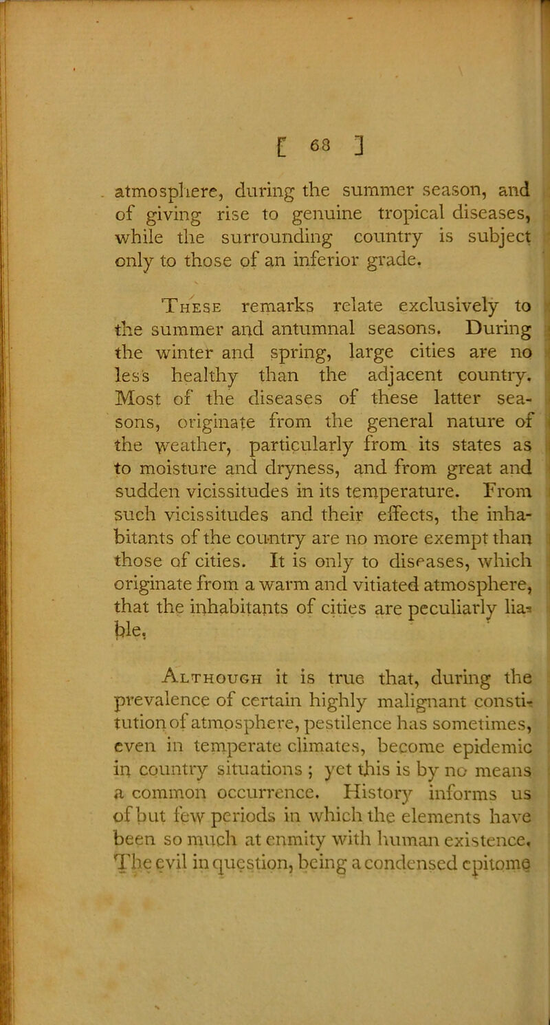 atmosphere, during the summer season, and of giving rise to genuine tropical diseases, while the surrounding country is subject only to those of an inferior grade. These remarks relate exclusively to the summer and autumnal seasons. During the winter and spring, large cities are no less healthy than the adjacent country. Most of the diseases of these latter sea- sons, originate from the general nature of the \veather, particularly from its states as to moisture and dryness, and from great and sudden vicissitudes in its temperature. From such vicissitudes and their effects, the inha- bitants of the country are no more exempt than those of cities. It is only to diseases, which originate from a warm and vitiated atmosphere, that the inhabitants of cities are peculiarly lias jffe, Although it is true that, during the prevalence of certain highly malignant consti- tution of atmosphere, pestilence has sometimes, even in temperate climates, become epidemic in country situations ; yet this is by no means a common occurrence. History informs us of but few periods in which the elements have been so much at enmity with human existence. The evil in question, being a condensed epitome