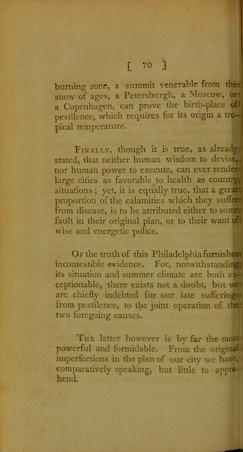 [ 70 ] burning zone, a summit venerable from the'1 snow of ages, a Petersburg!!, a Moscow, or* a Copenhagen, can prove the birth-place of- pestilence, which requires for its origin a tro- pical temperature. Finally, though it is true, as already- stated, that neither human wisdom to devise,, nor human power to execute, can ever render: large cities as favorable to health as country,-: situations ; yet, it is equally true, that a great: proportion of the calamities which they suffer: from disease, is to be attributed either to some: fault in their original plan, or to their want of: wise and energetic police, Of the truth of this Philadelphia furnishes' incontestible evidence. For, notwithstanding its situation and summer climate are both ex- ceptionable, there exists not a doubt, but we. are chiefly indebted for our late sufferings from pestilence, to the joint operation of the two foregoing causes. The latter however is by far the most powerful and formidable. From the original imperfections in the plan of our city we have, comparatively speaking, but little to appr«- ' hend.