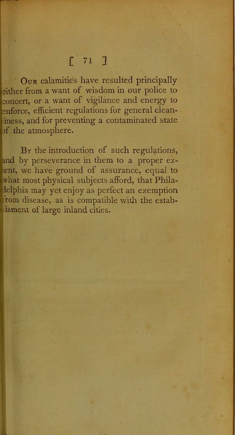 Our calamities have resulted principally either from a want of wisdom in our police to eoncert, or a want of vigilance and energy to enforce, efficient regulations for general clean- iness, and for preventing a contaminated state nf the atmosphere. By the introduction of such regulations, hnd by perseverance in them to a proper ex- tent, we have ground of assurance, equal to fe vhat most physical subjects afford, that Phila- delphia may yet enjoy as perfect an exemption n:rom disease, as is compatible with the estab- : .isment of large inland cities.