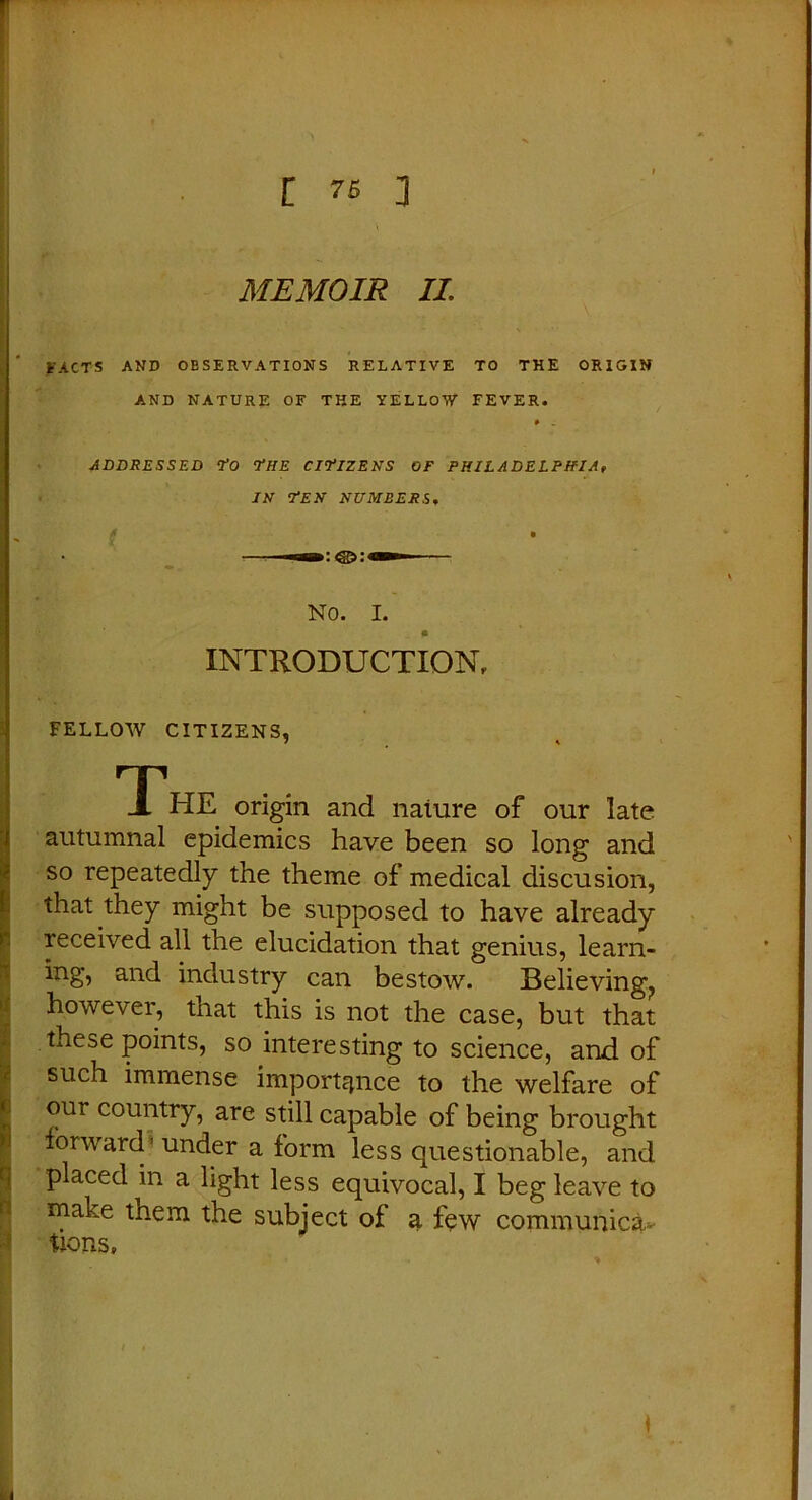 FACTS AND OBSERVATIONS RELATIVE TO THE ORIGIN AND NATURE OF THE YELLOW FEVER. ADDRESSED To ’THE CITIZENS OF PHILADELPHIA, IN TEN NUMBERS, NO. I. INTRODUCTION, FELLOW CITIZENS, The origin and naiure of our late autumnal epidemics have been so long and so repeatedly the theme of medical discusion, that they might be supposed to have already received all the elucidation that genius, learn- ing, and industry can bestow. Believing., however, that this is not the case, but that these points, so interesting to science, and of such immense importance to the welfare of our country, are still capable of being brought forward under a form less questionable, and placed in a light less equivocal, I beg leave to make them the subject of a few communicsu- tions.