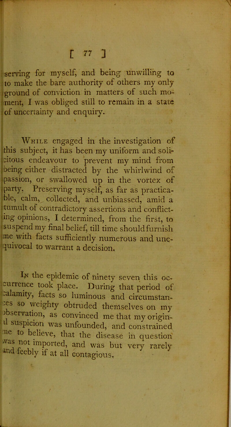 serving for myself, and being unwilling to to make the bare authority of others my only > ground of conviction in matters of such mo- ment, I was obliged still to remain in a state of uncertainty and enquiry. While engaged in the investigation of this subject, it has been my uniform and soli- citous endeavour to prevent my mind from being either distracted by the whirlwind of ■ passion, or swallowed up in the vortex of iparty. Preserving myself, as far as practica- ble, calm,^. collected, and unbiassed, amid a ■ tumult of contradictory assertions and conflict- iing opinions, I determined, from the first, to ■ suspend my final belief, till time shouldfurnish me with facts sufficiently numerous and une- quivocal to warrant a decision. I;n the epidemic of ninety seven this oc- currence took place. During that period of calamity, facts so luminous and circumstan- ces so weighty obtruded themselves on my } serv^h°n, as convinced me that my origin- t suspicion was unfounded, and constrained ‘fte to believe, that the disease in question vas not imported, and was but very rarely ind, feebly if at all contagious.
