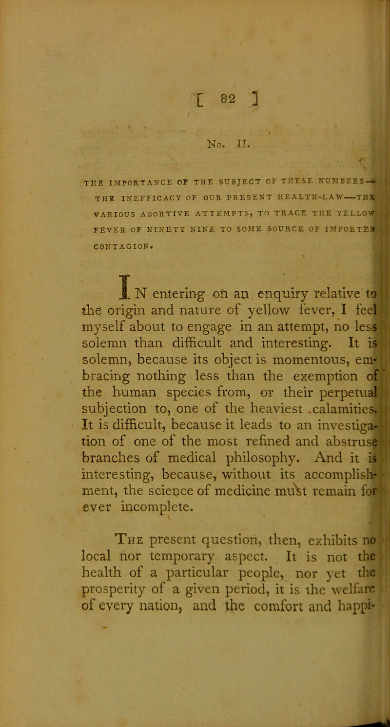 t No. II. tke importance of the subject of THESE numbers-* • THE INEFFICACY OF OUR PRESENT HEALTH-LAW THS VARIOUS ABORTIVE ATTEMPTS, TO TRACE THE YELLOW FEVER OF NINETY NINE TO SOME SOURCE OF IMPORTED CONTAGION. \ I N entering on an enquiry relative to ■; the origin and nature of yellow fever, I feel myself about to engage in an attempt, no less solemn than difficult and interesting. It is solemn, because its object is momentous, em- bracing nothing less than the exemption of' the human species from, or their perpetual subjection to, one of the heaviest .calamities. It is difficult, because it leads to an investiga- tion of one of the most refined and abstruse branches of medical philosophy. And it is interesting, because, without its accomplish- ment, the science of medicine mu\t remain for ever incomplete. The present question, then, exhibits no local nor temporary aspect. It is not the health of a particular people, nor yet the prosperity of a given period, it is the welfare of every nation, and the comfort and happi-