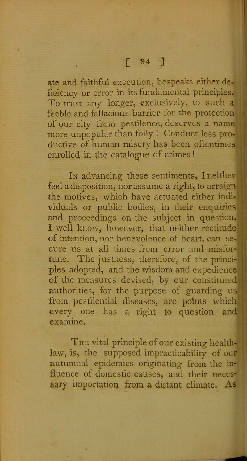 [ S4- ] f ate and faithful execution, bespeaks either de- ficiency or error in its fundamental principles. To trust any longer, exclusively, to such a feeble and fallacious barrier for the protection of our city from pestilence, deserves a name more unpopular than folly ! Conduct less pro-, auctive of human misery has been oftentimes enrolled in the catalogue of crimes In advancing these sentiments, I neither feel a disposition, nor assume a right, to arraign the motives, which have actuated either indi- viduals or public bodies, in their enquiries and proceedings on the subject in question, I well know, however, that neither rectitude of intention, nor benevolence of heart, can se- cure us at all times from error and misfor- tune. The justness, therefore, of the princi- ples adopted, and the wisdom and expedience of the measures devised, by our constituted authorities, for the purpose of guarding us from pestilential diseases, are points which! every one has a right to question and examine. The vital principle of our existing health- law, is, the supposed impracticability of our autumnal epidemics originating from the in- fluence of domestic causes, and their neces sary importation from a distant climate. As